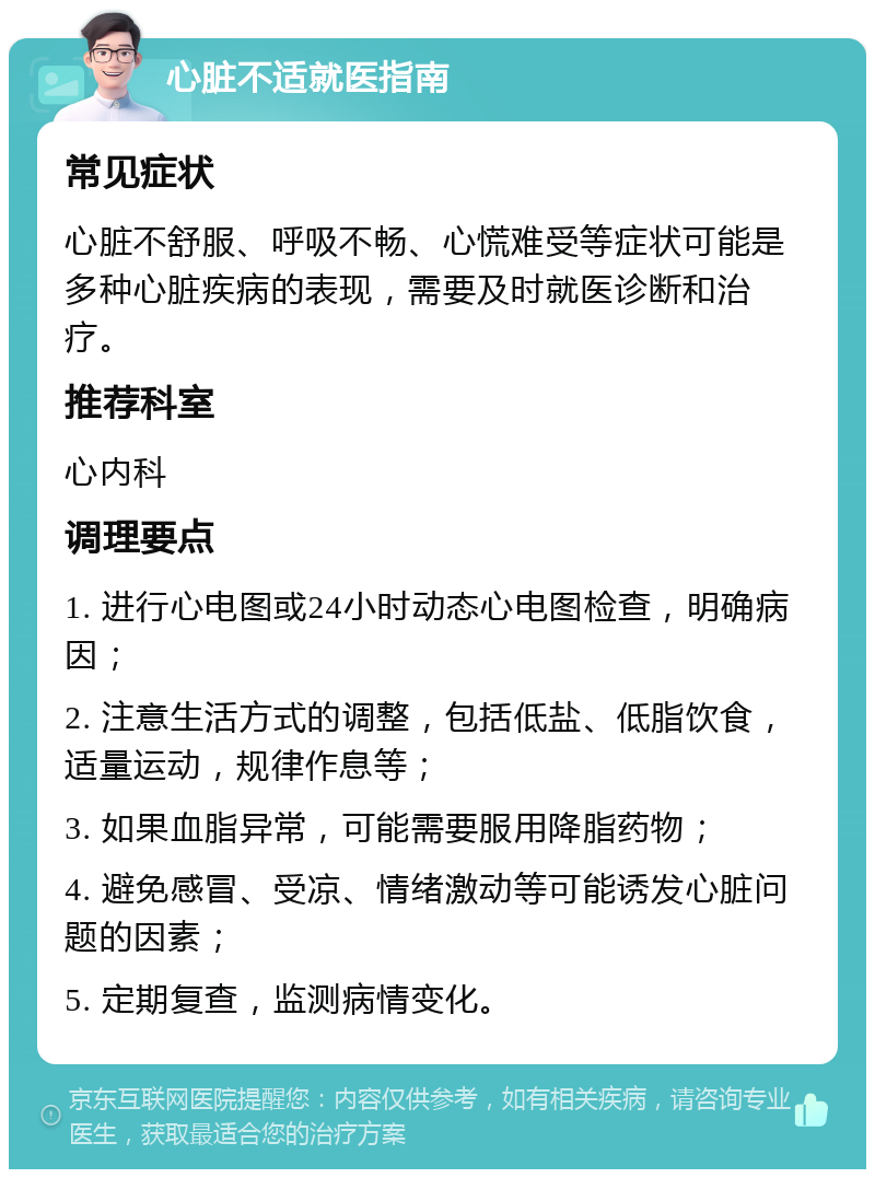 心脏不适就医指南 常见症状 心脏不舒服、呼吸不畅、心慌难受等症状可能是多种心脏疾病的表现，需要及时就医诊断和治疗。 推荐科室 心内科 调理要点 1. 进行心电图或24小时动态心电图检查，明确病因； 2. 注意生活方式的调整，包括低盐、低脂饮食，适量运动，规律作息等； 3. 如果血脂异常，可能需要服用降脂药物； 4. 避免感冒、受凉、情绪激动等可能诱发心脏问题的因素； 5. 定期复查，监测病情变化。