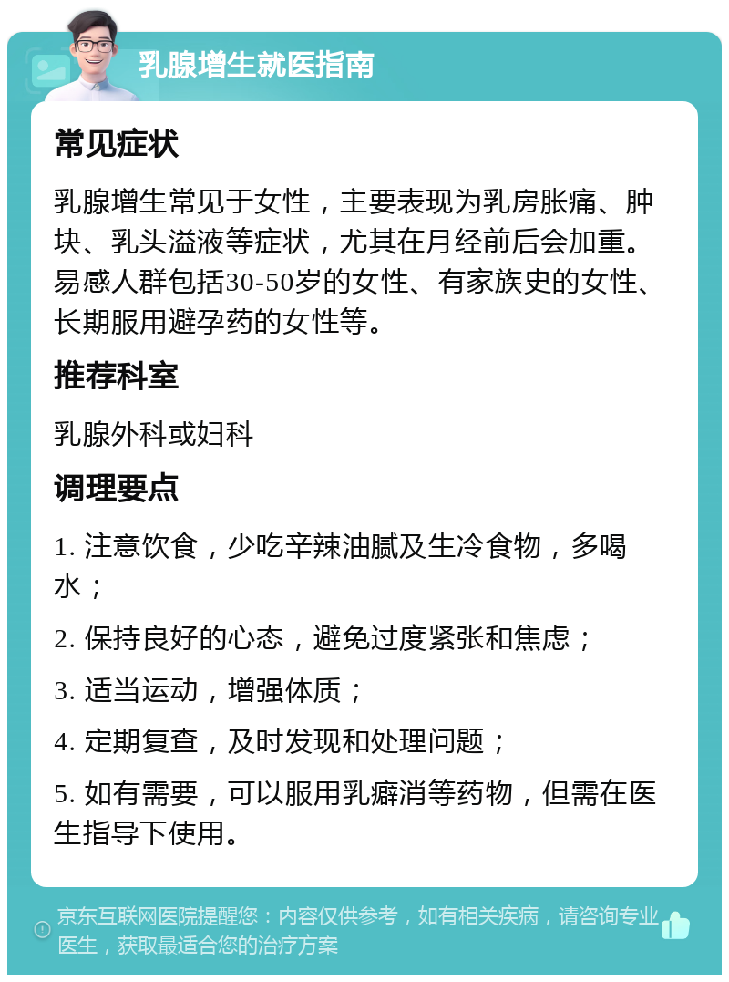 乳腺增生就医指南 常见症状 乳腺增生常见于女性，主要表现为乳房胀痛、肿块、乳头溢液等症状，尤其在月经前后会加重。易感人群包括30-50岁的女性、有家族史的女性、长期服用避孕药的女性等。 推荐科室 乳腺外科或妇科 调理要点 1. 注意饮食，少吃辛辣油腻及生冷食物，多喝水； 2. 保持良好的心态，避免过度紧张和焦虑； 3. 适当运动，增强体质； 4. 定期复查，及时发现和处理问题； 5. 如有需要，可以服用乳癖消等药物，但需在医生指导下使用。