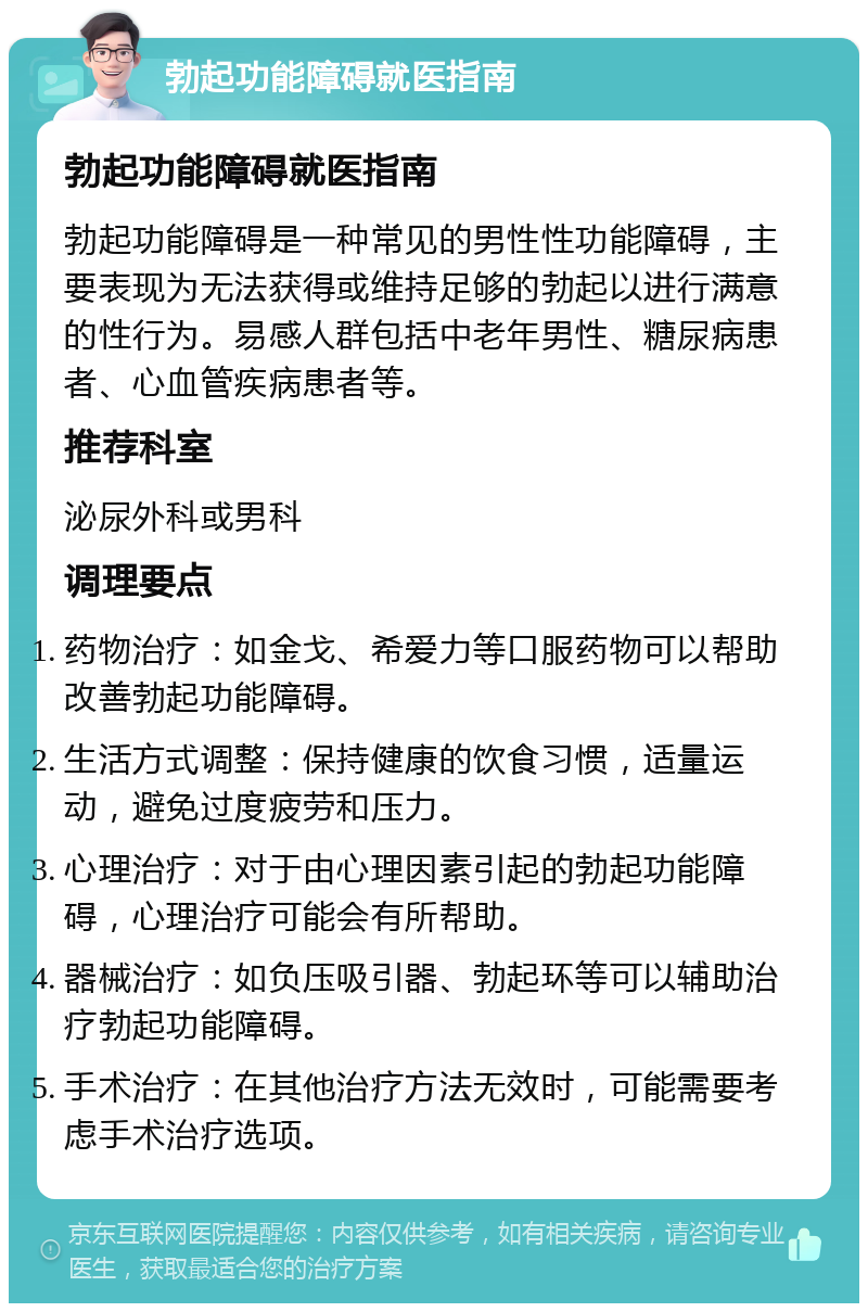 勃起功能障碍就医指南 勃起功能障碍就医指南 勃起功能障碍是一种常见的男性性功能障碍，主要表现为无法获得或维持足够的勃起以进行满意的性行为。易感人群包括中老年男性、糖尿病患者、心血管疾病患者等。 推荐科室 泌尿外科或男科 调理要点 药物治疗：如金戈、希爱力等口服药物可以帮助改善勃起功能障碍。 生活方式调整：保持健康的饮食习惯，适量运动，避免过度疲劳和压力。 心理治疗：对于由心理因素引起的勃起功能障碍，心理治疗可能会有所帮助。 器械治疗：如负压吸引器、勃起环等可以辅助治疗勃起功能障碍。 手术治疗：在其他治疗方法无效时，可能需要考虑手术治疗选项。