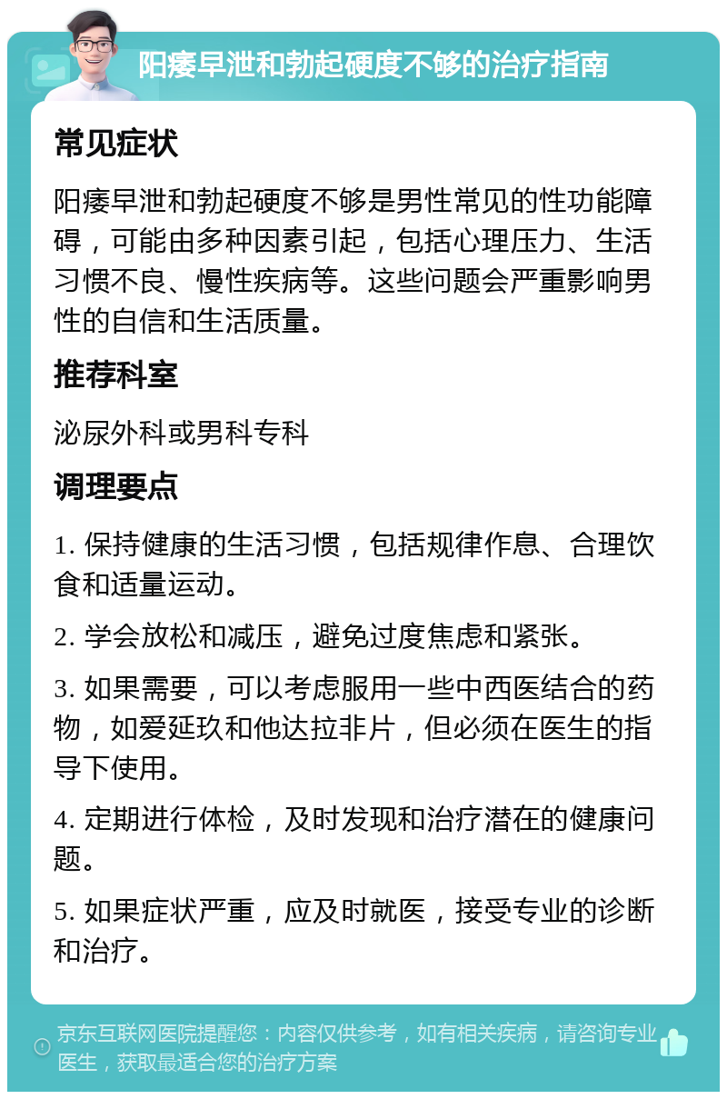 阳痿早泄和勃起硬度不够的治疗指南 常见症状 阳痿早泄和勃起硬度不够是男性常见的性功能障碍，可能由多种因素引起，包括心理压力、生活习惯不良、慢性疾病等。这些问题会严重影响男性的自信和生活质量。 推荐科室 泌尿外科或男科专科 调理要点 1. 保持健康的生活习惯，包括规律作息、合理饮食和适量运动。 2. 学会放松和减压，避免过度焦虑和紧张。 3. 如果需要，可以考虑服用一些中西医结合的药物，如爱延玖和他达拉非片，但必须在医生的指导下使用。 4. 定期进行体检，及时发现和治疗潜在的健康问题。 5. 如果症状严重，应及时就医，接受专业的诊断和治疗。