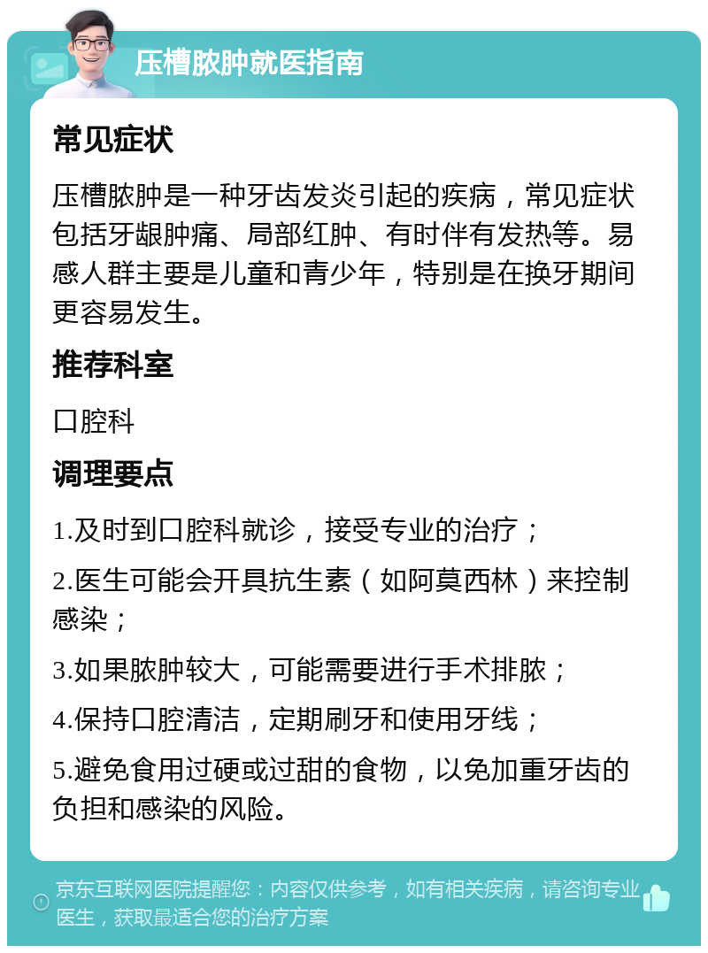 压槽脓肿就医指南 常见症状 压槽脓肿是一种牙齿发炎引起的疾病，常见症状包括牙龈肿痛、局部红肿、有时伴有发热等。易感人群主要是儿童和青少年，特别是在换牙期间更容易发生。 推荐科室 口腔科 调理要点 1.及时到口腔科就诊，接受专业的治疗； 2.医生可能会开具抗生素（如阿莫西林）来控制感染； 3.如果脓肿较大，可能需要进行手术排脓； 4.保持口腔清洁，定期刷牙和使用牙线； 5.避免食用过硬或过甜的食物，以免加重牙齿的负担和感染的风险。