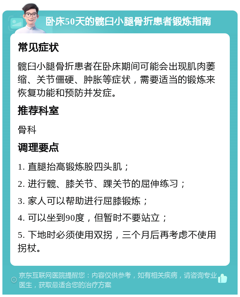 卧床50天的髋臼小腿骨折患者锻炼指南 常见症状 髋臼小腿骨折患者在卧床期间可能会出现肌肉萎缩、关节僵硬、肿胀等症状，需要适当的锻炼来恢复功能和预防并发症。 推荐科室 骨科 调理要点 1. 直腿抬高锻炼股四头肌； 2. 进行髋、膝关节、踝关节的屈伸练习； 3. 家人可以帮助进行屈膝锻炼； 4. 可以坐到90度，但暂时不要站立； 5. 下地时必须使用双拐，三个月后再考虑不使用拐杖。