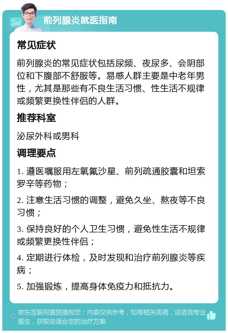 前列腺炎就医指南 常见症状 前列腺炎的常见症状包括尿频、夜尿多、会阴部位和下腹部不舒服等。易感人群主要是中老年男性，尤其是那些有不良生活习惯、性生活不规律或频繁更换性伴侣的人群。 推荐科室 泌尿外科或男科 调理要点 1. 遵医嘱服用左氧氟沙星、前列疏通胶囊和坦索罗辛等药物； 2. 注意生活习惯的调整，避免久坐、熬夜等不良习惯； 3. 保持良好的个人卫生习惯，避免性生活不规律或频繁更换性伴侣； 4. 定期进行体检，及时发现和治疗前列腺炎等疾病； 5. 加强锻炼，提高身体免疫力和抵抗力。