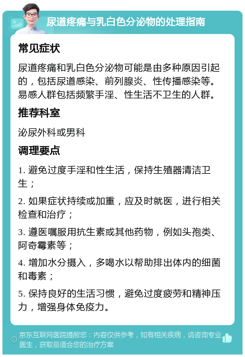 尿道疼痛与乳白色分泌物的处理指南 常见症状 尿道疼痛和乳白色分泌物可能是由多种原因引起的，包括尿道感染、前列腺炎、性传播感染等。易感人群包括频繁手淫、性生活不卫生的人群。 推荐科室 泌尿外科或男科 调理要点 1. 避免过度手淫和性生活，保持生殖器清洁卫生； 2. 如果症状持续或加重，应及时就医，进行相关检查和治疗； 3. 遵医嘱服用抗生素或其他药物，例如头孢类、阿奇霉素等； 4. 增加水分摄入，多喝水以帮助排出体内的细菌和毒素； 5. 保持良好的生活习惯，避免过度疲劳和精神压力，增强身体免疫力。