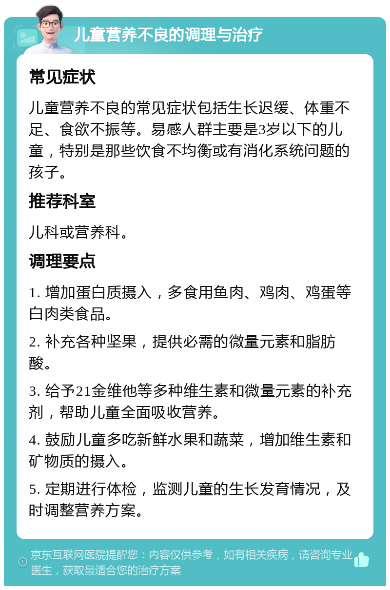 儿童营养不良的调理与治疗 常见症状 儿童营养不良的常见症状包括生长迟缓、体重不足、食欲不振等。易感人群主要是3岁以下的儿童，特别是那些饮食不均衡或有消化系统问题的孩子。 推荐科室 儿科或营养科。 调理要点 1. 增加蛋白质摄入，多食用鱼肉、鸡肉、鸡蛋等白肉类食品。 2. 补充各种坚果，提供必需的微量元素和脂肪酸。 3. 给予21金维他等多种维生素和微量元素的补充剂，帮助儿童全面吸收营养。 4. 鼓励儿童多吃新鲜水果和蔬菜，增加维生素和矿物质的摄入。 5. 定期进行体检，监测儿童的生长发育情况，及时调整营养方案。