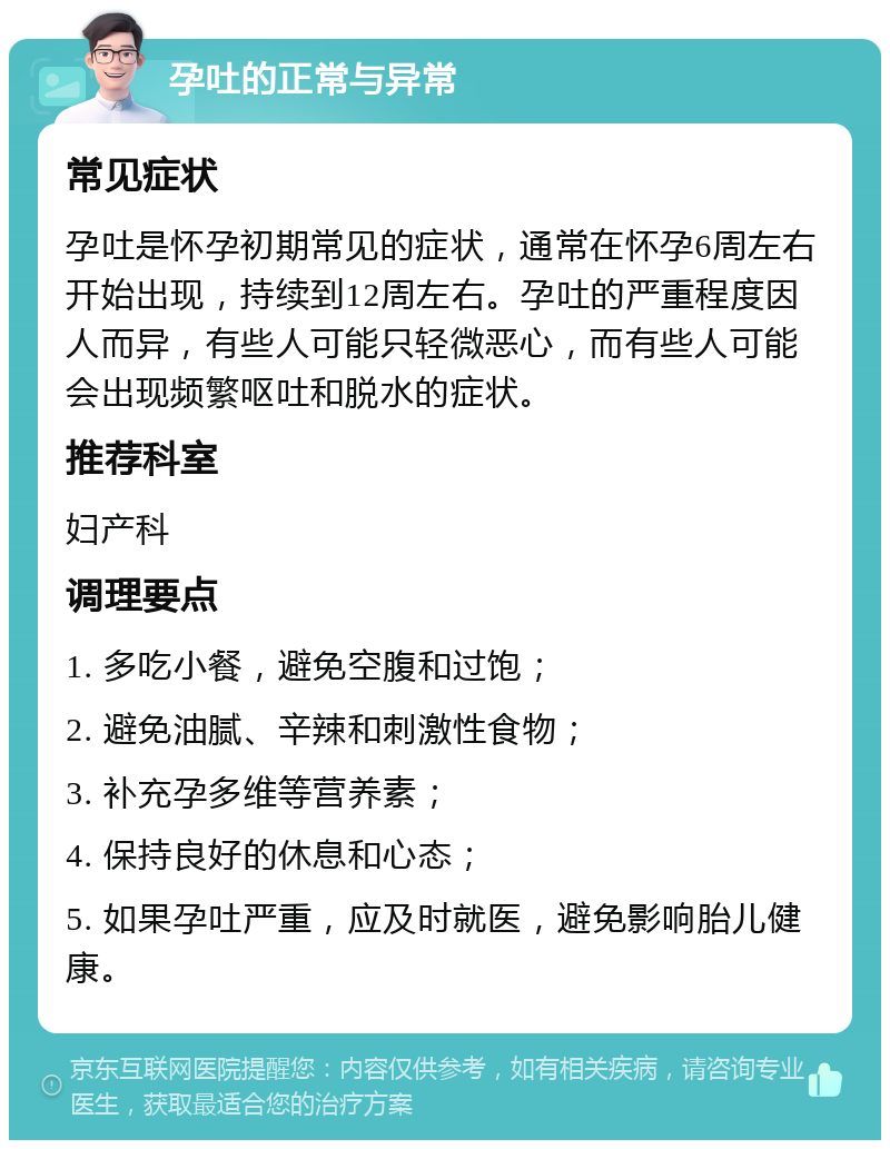 孕吐的正常与异常 常见症状 孕吐是怀孕初期常见的症状，通常在怀孕6周左右开始出现，持续到12周左右。孕吐的严重程度因人而异，有些人可能只轻微恶心，而有些人可能会出现频繁呕吐和脱水的症状。 推荐科室 妇产科 调理要点 1. 多吃小餐，避免空腹和过饱； 2. 避免油腻、辛辣和刺激性食物； 3. 补充孕多维等营养素； 4. 保持良好的休息和心态； 5. 如果孕吐严重，应及时就医，避免影响胎儿健康。