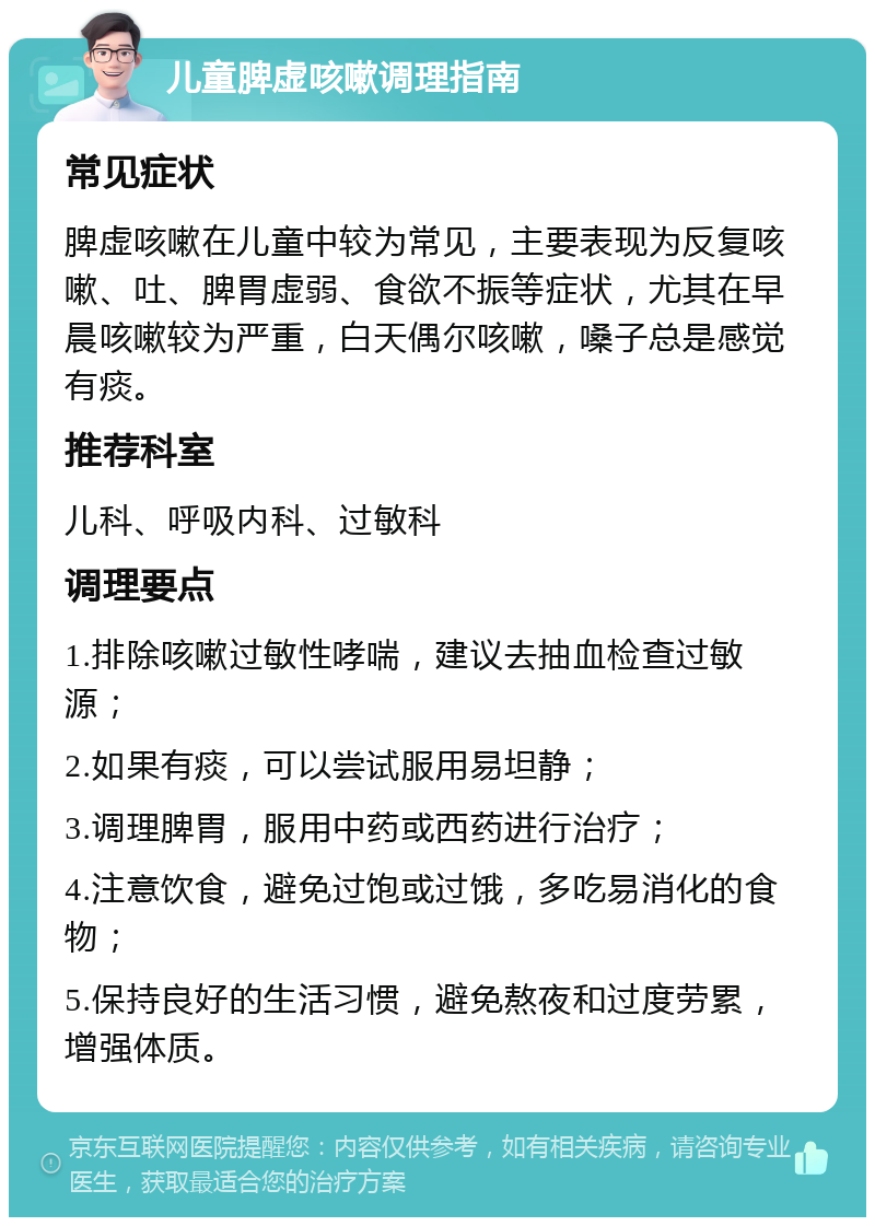 儿童脾虚咳嗽调理指南 常见症状 脾虚咳嗽在儿童中较为常见，主要表现为反复咳嗽、吐、脾胃虚弱、食欲不振等症状，尤其在早晨咳嗽较为严重，白天偶尔咳嗽，嗓子总是感觉有痰。 推荐科室 儿科、呼吸内科、过敏科 调理要点 1.排除咳嗽过敏性哮喘，建议去抽血检查过敏源； 2.如果有痰，可以尝试服用易坦静； 3.调理脾胃，服用中药或西药进行治疗； 4.注意饮食，避免过饱或过饿，多吃易消化的食物； 5.保持良好的生活习惯，避免熬夜和过度劳累，增强体质。