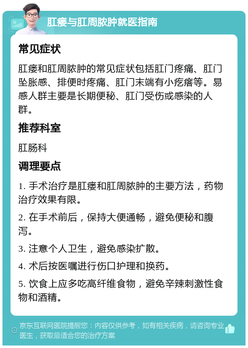 肛瘘与肛周脓肿就医指南 常见症状 肛瘘和肛周脓肿的常见症状包括肛门疼痛、肛门坠胀感、排便时疼痛、肛门末端有小疙瘩等。易感人群主要是长期便秘、肛门受伤或感染的人群。 推荐科室 肛肠科 调理要点 1. 手术治疗是肛瘘和肛周脓肿的主要方法，药物治疗效果有限。 2. 在手术前后，保持大便通畅，避免便秘和腹泻。 3. 注意个人卫生，避免感染扩散。 4. 术后按医嘱进行伤口护理和换药。 5. 饮食上应多吃高纤维食物，避免辛辣刺激性食物和酒精。