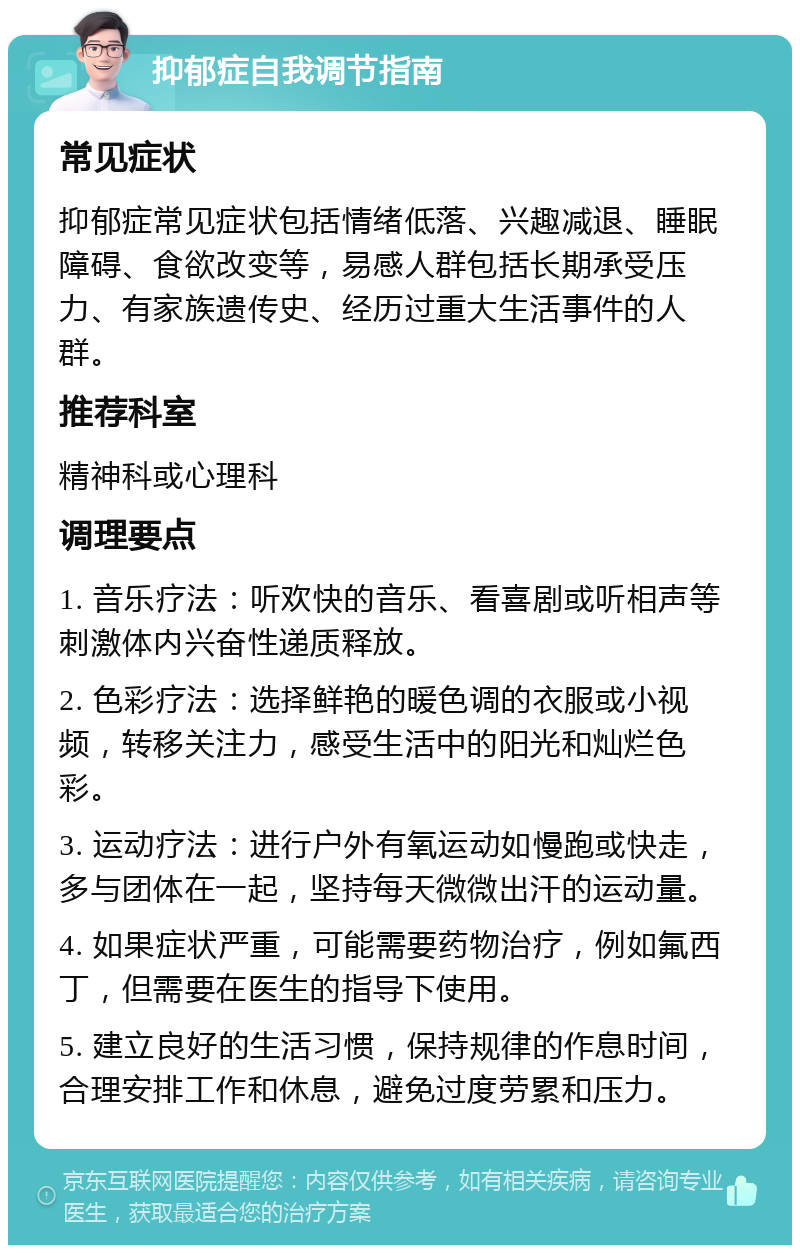 抑郁症自我调节指南 常见症状 抑郁症常见症状包括情绪低落、兴趣减退、睡眠障碍、食欲改变等，易感人群包括长期承受压力、有家族遗传史、经历过重大生活事件的人群。 推荐科室 精神科或心理科 调理要点 1. 音乐疗法：听欢快的音乐、看喜剧或听相声等刺激体内兴奋性递质释放。 2. 色彩疗法：选择鲜艳的暖色调的衣服或小视频，转移关注力，感受生活中的阳光和灿烂色彩。 3. 运动疗法：进行户外有氧运动如慢跑或快走，多与团体在一起，坚持每天微微出汗的运动量。 4. 如果症状严重，可能需要药物治疗，例如氟西丁，但需要在医生的指导下使用。 5. 建立良好的生活习惯，保持规律的作息时间，合理安排工作和休息，避免过度劳累和压力。