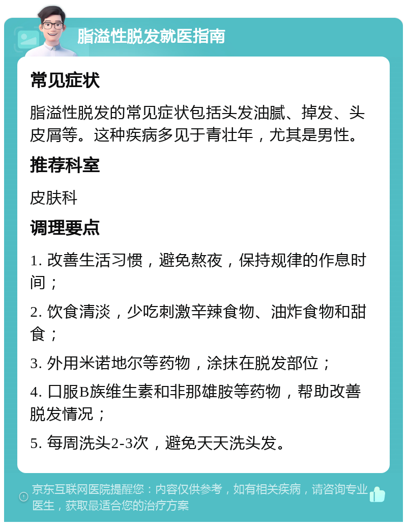 脂溢性脱发就医指南 常见症状 脂溢性脱发的常见症状包括头发油腻、掉发、头皮屑等。这种疾病多见于青壮年，尤其是男性。 推荐科室 皮肤科 调理要点 1. 改善生活习惯，避免熬夜，保持规律的作息时间； 2. 饮食清淡，少吃刺激辛辣食物、油炸食物和甜食； 3. 外用米诺地尔等药物，涂抹在脱发部位； 4. 口服B族维生素和非那雄胺等药物，帮助改善脱发情况； 5. 每周洗头2-3次，避免天天洗头发。