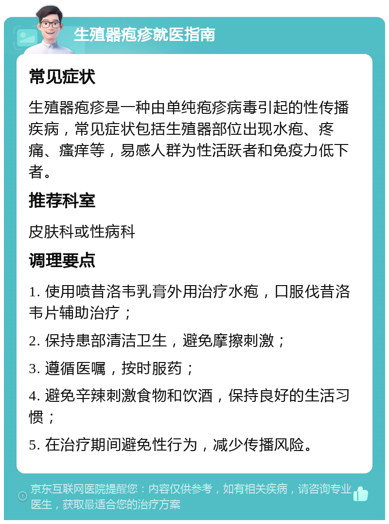 生殖器疱疹就医指南 常见症状 生殖器疱疹是一种由单纯疱疹病毒引起的性传播疾病，常见症状包括生殖器部位出现水疱、疼痛、瘙痒等，易感人群为性活跃者和免疫力低下者。 推荐科室 皮肤科或性病科 调理要点 1. 使用喷昔洛韦乳膏外用治疗水疱，口服伐昔洛韦片辅助治疗； 2. 保持患部清洁卫生，避免摩擦刺激； 3. 遵循医嘱，按时服药； 4. 避免辛辣刺激食物和饮酒，保持良好的生活习惯； 5. 在治疗期间避免性行为，减少传播风险。