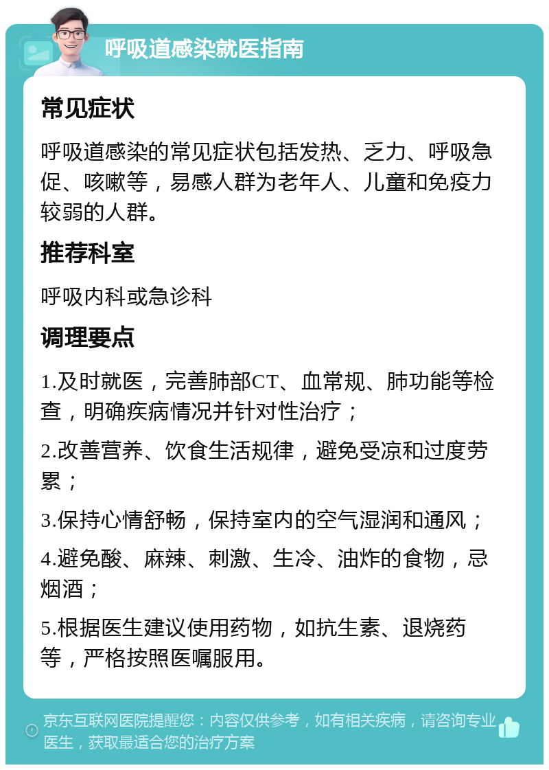 呼吸道感染就医指南 常见症状 呼吸道感染的常见症状包括发热、乏力、呼吸急促、咳嗽等，易感人群为老年人、儿童和免疫力较弱的人群。 推荐科室 呼吸内科或急诊科 调理要点 1.及时就医，完善肺部CT、血常规、肺功能等检查，明确疾病情况并针对性治疗； 2.改善营养、饮食生活规律，避免受凉和过度劳累； 3.保持心情舒畅，保持室内的空气湿润和通风； 4.避免酸、麻辣、刺激、生冷、油炸的食物，忌烟酒； 5.根据医生建议使用药物，如抗生素、退烧药等，严格按照医嘱服用。