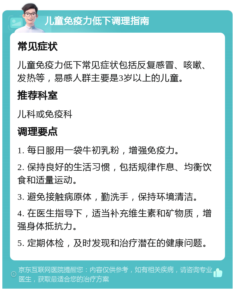 儿童免疫力低下调理指南 常见症状 儿童免疫力低下常见症状包括反复感冒、咳嗽、发热等，易感人群主要是3岁以上的儿童。 推荐科室 儿科或免疫科 调理要点 1. 每日服用一袋牛初乳粉，增强免疫力。 2. 保持良好的生活习惯，包括规律作息、均衡饮食和适量运动。 3. 避免接触病原体，勤洗手，保持环境清洁。 4. 在医生指导下，适当补充维生素和矿物质，增强身体抵抗力。 5. 定期体检，及时发现和治疗潜在的健康问题。