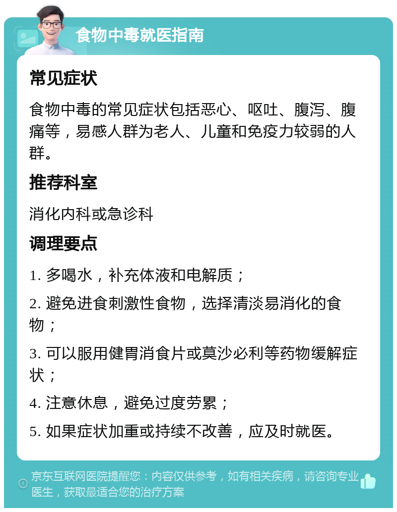 食物中毒就医指南 常见症状 食物中毒的常见症状包括恶心、呕吐、腹泻、腹痛等，易感人群为老人、儿童和免疫力较弱的人群。 推荐科室 消化内科或急诊科 调理要点 1. 多喝水，补充体液和电解质； 2. 避免进食刺激性食物，选择清淡易消化的食物； 3. 可以服用健胃消食片或莫沙必利等药物缓解症状； 4. 注意休息，避免过度劳累； 5. 如果症状加重或持续不改善，应及时就医。