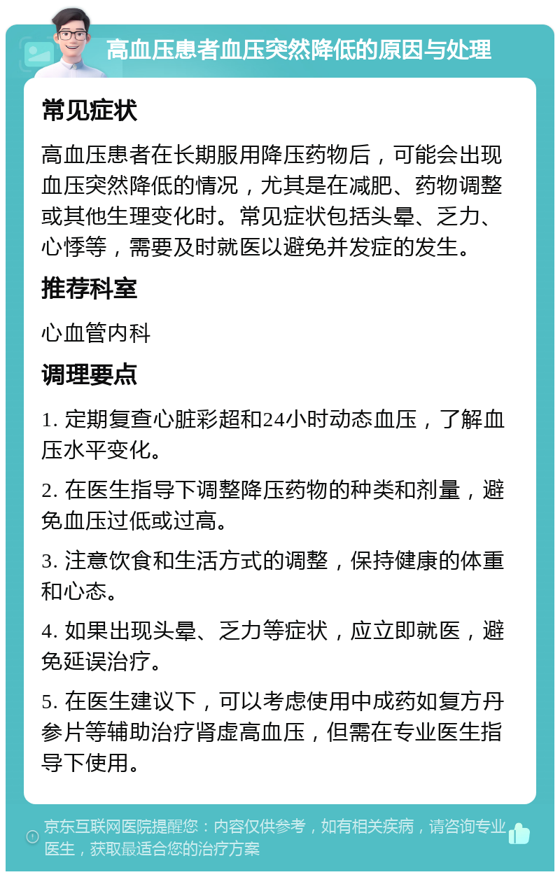 高血压患者血压突然降低的原因与处理 常见症状 高血压患者在长期服用降压药物后，可能会出现血压突然降低的情况，尤其是在减肥、药物调整或其他生理变化时。常见症状包括头晕、乏力、心悸等，需要及时就医以避免并发症的发生。 推荐科室 心血管内科 调理要点 1. 定期复查心脏彩超和24小时动态血压，了解血压水平变化。 2. 在医生指导下调整降压药物的种类和剂量，避免血压过低或过高。 3. 注意饮食和生活方式的调整，保持健康的体重和心态。 4. 如果出现头晕、乏力等症状，应立即就医，避免延误治疗。 5. 在医生建议下，可以考虑使用中成药如复方丹参片等辅助治疗肾虚高血压，但需在专业医生指导下使用。