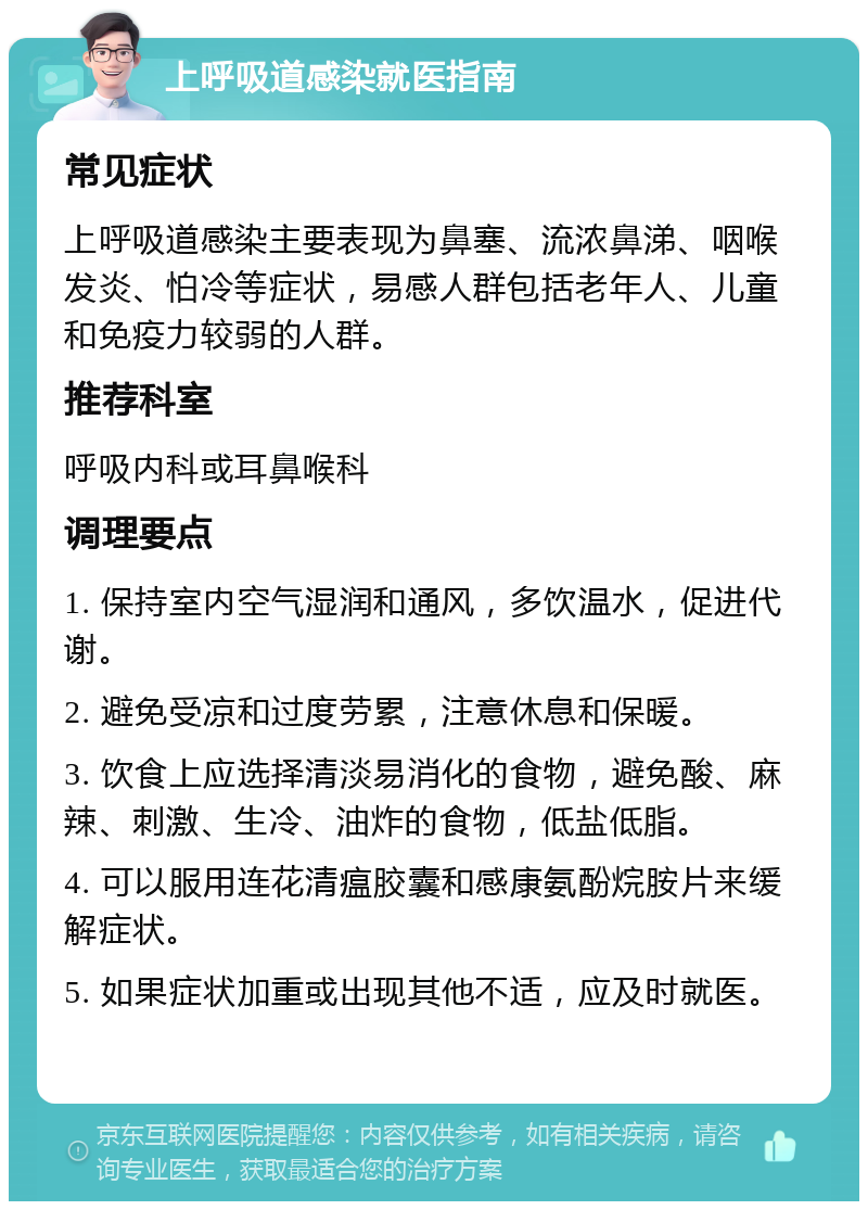 上呼吸道感染就医指南 常见症状 上呼吸道感染主要表现为鼻塞、流浓鼻涕、咽喉发炎、怕冷等症状，易感人群包括老年人、儿童和免疫力较弱的人群。 推荐科室 呼吸内科或耳鼻喉科 调理要点 1. 保持室内空气湿润和通风，多饮温水，促进代谢。 2. 避免受凉和过度劳累，注意休息和保暖。 3. 饮食上应选择清淡易消化的食物，避免酸、麻辣、刺激、生冷、油炸的食物，低盐低脂。 4. 可以服用连花清瘟胶囊和感康氨酚烷胺片来缓解症状。 5. 如果症状加重或出现其他不适，应及时就医。