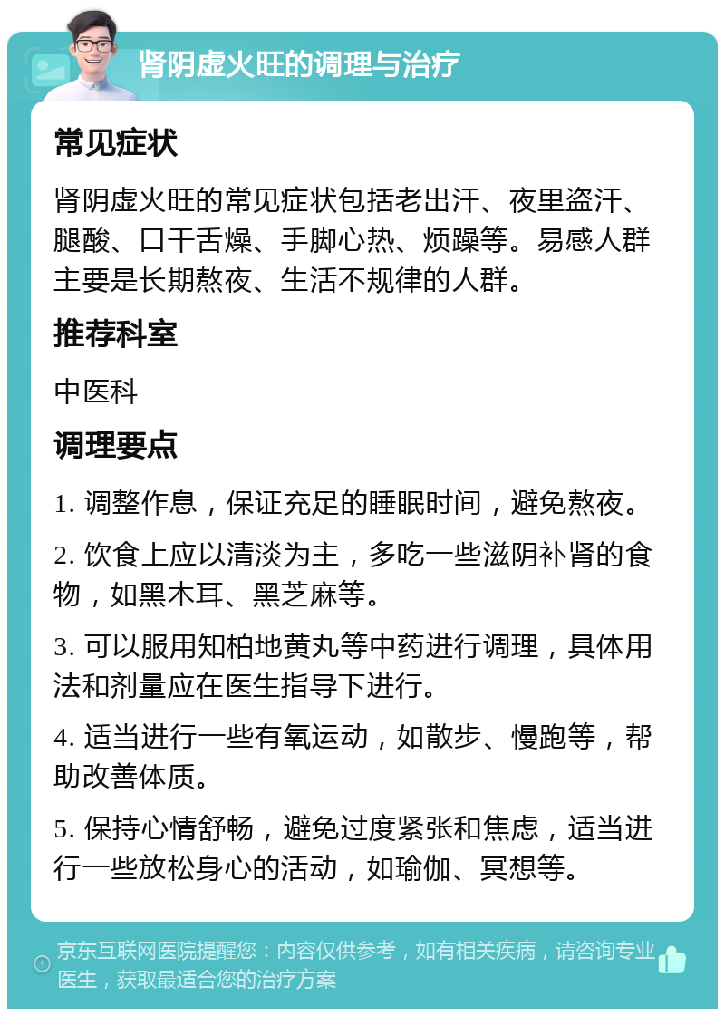 肾阴虚火旺的调理与治疗 常见症状 肾阴虚火旺的常见症状包括老出汗、夜里盗汗、腿酸、口干舌燥、手脚心热、烦躁等。易感人群主要是长期熬夜、生活不规律的人群。 推荐科室 中医科 调理要点 1. 调整作息，保证充足的睡眠时间，避免熬夜。 2. 饮食上应以清淡为主，多吃一些滋阴补肾的食物，如黑木耳、黑芝麻等。 3. 可以服用知柏地黄丸等中药进行调理，具体用法和剂量应在医生指导下进行。 4. 适当进行一些有氧运动，如散步、慢跑等，帮助改善体质。 5. 保持心情舒畅，避免过度紧张和焦虑，适当进行一些放松身心的活动，如瑜伽、冥想等。