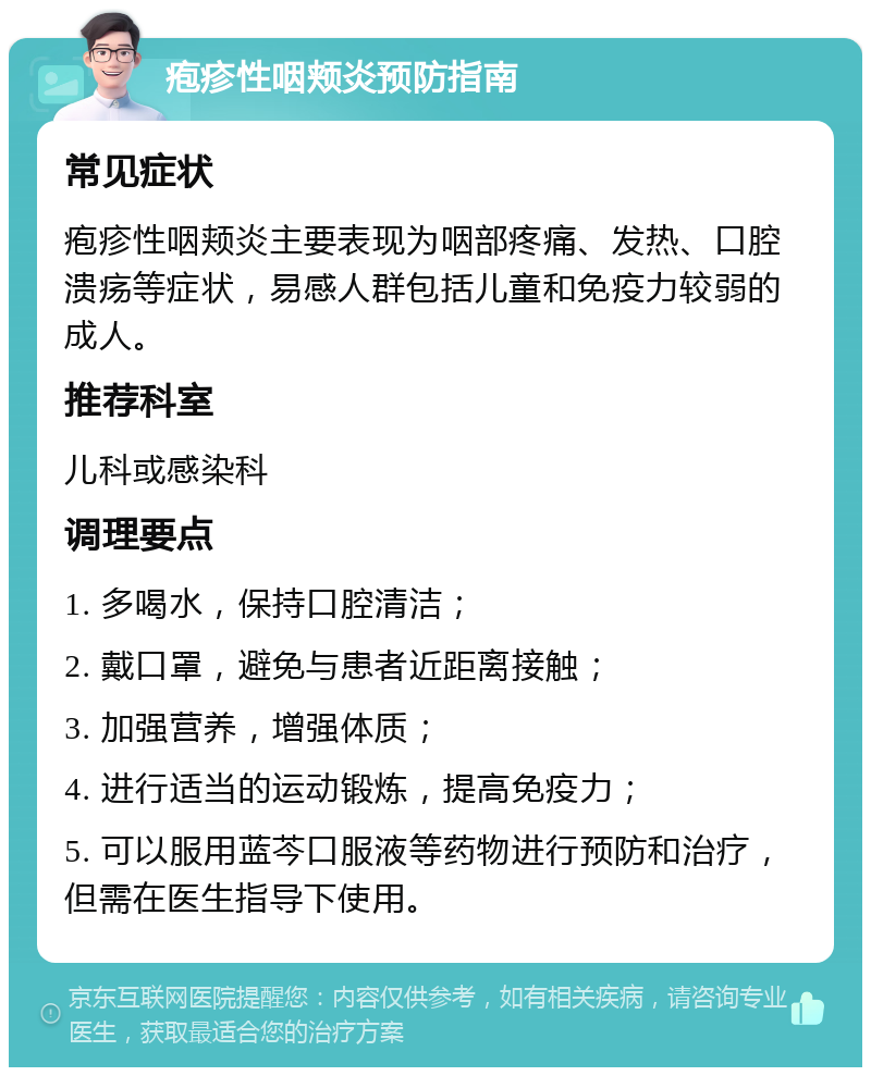 疱疹性咽颊炎预防指南 常见症状 疱疹性咽颊炎主要表现为咽部疼痛、发热、口腔溃疡等症状，易感人群包括儿童和免疫力较弱的成人。 推荐科室 儿科或感染科 调理要点 1. 多喝水，保持口腔清洁； 2. 戴口罩，避免与患者近距离接触； 3. 加强营养，增强体质； 4. 进行适当的运动锻炼，提高免疫力； 5. 可以服用蓝芩口服液等药物进行预防和治疗，但需在医生指导下使用。