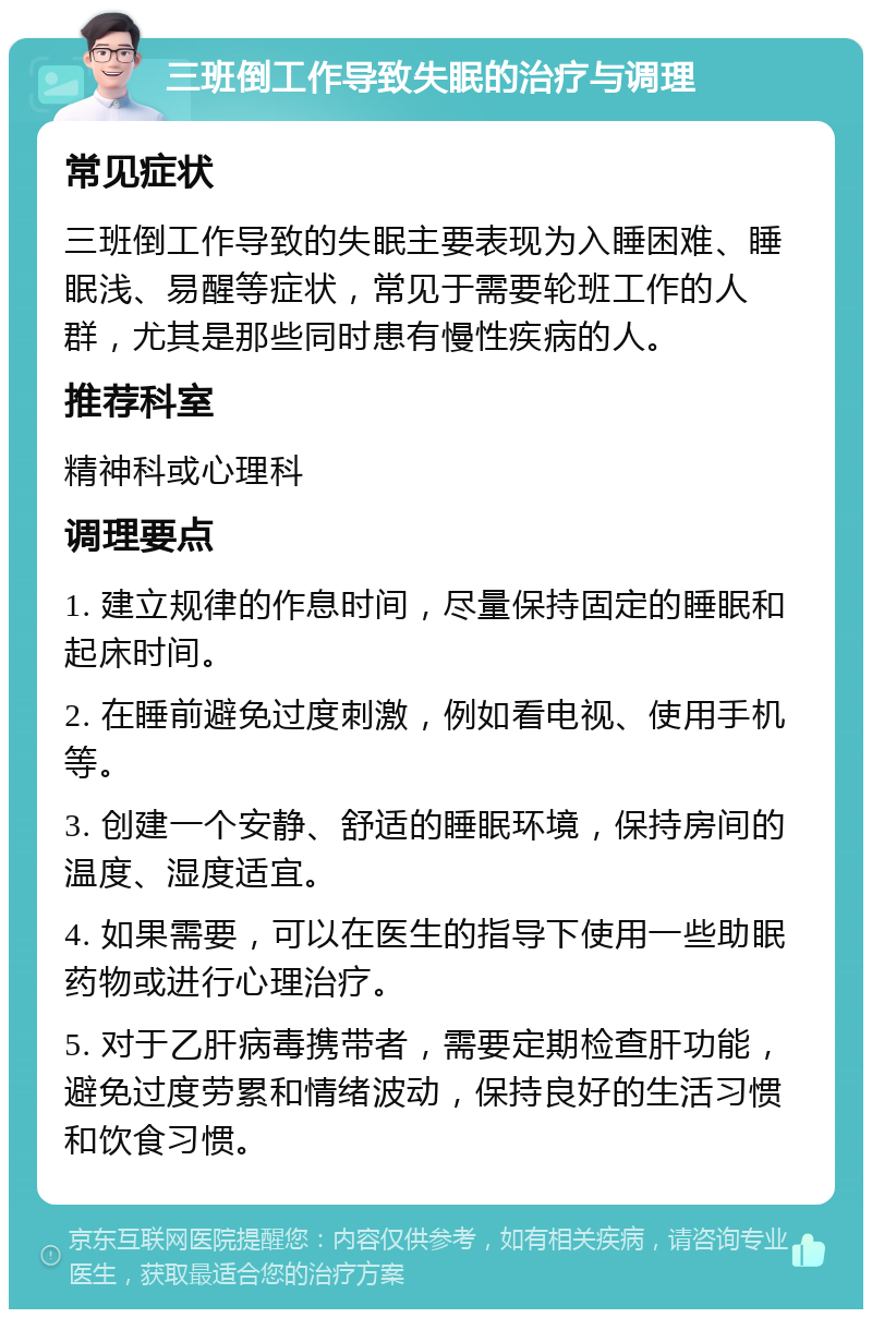 三班倒工作导致失眠的治疗与调理 常见症状 三班倒工作导致的失眠主要表现为入睡困难、睡眠浅、易醒等症状，常见于需要轮班工作的人群，尤其是那些同时患有慢性疾病的人。 推荐科室 精神科或心理科 调理要点 1. 建立规律的作息时间，尽量保持固定的睡眠和起床时间。 2. 在睡前避免过度刺激，例如看电视、使用手机等。 3. 创建一个安静、舒适的睡眠环境，保持房间的温度、湿度适宜。 4. 如果需要，可以在医生的指导下使用一些助眠药物或进行心理治疗。 5. 对于乙肝病毒携带者，需要定期检查肝功能，避免过度劳累和情绪波动，保持良好的生活习惯和饮食习惯。