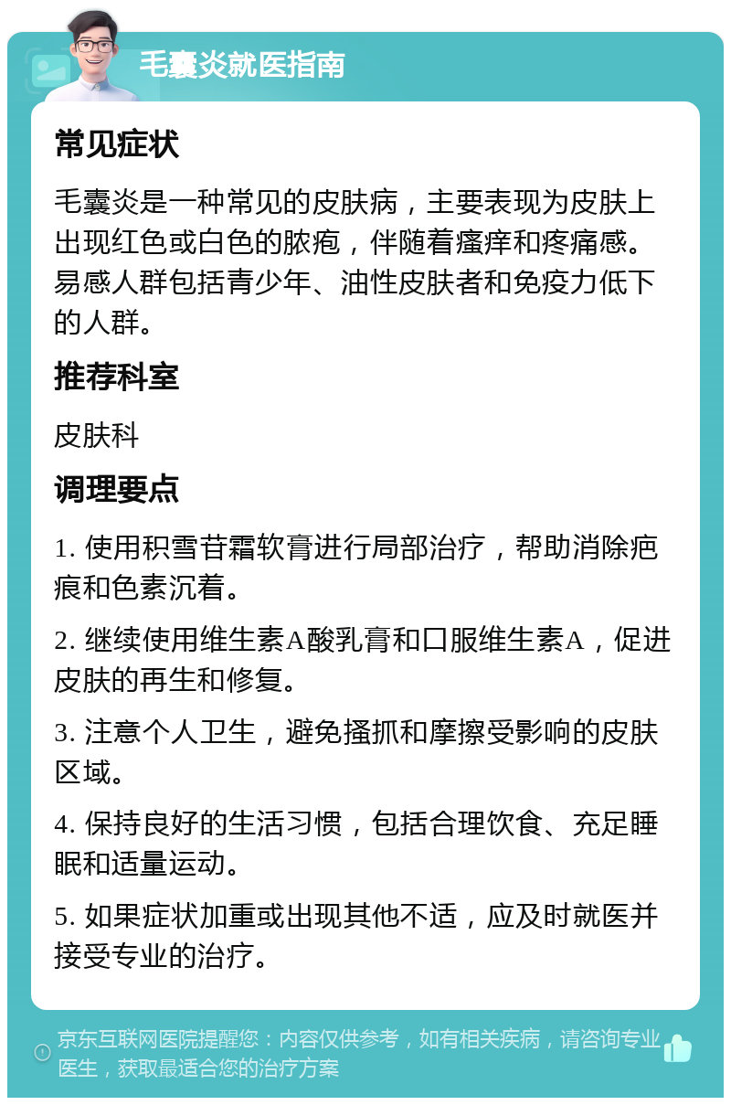 毛囊炎就医指南 常见症状 毛囊炎是一种常见的皮肤病，主要表现为皮肤上出现红色或白色的脓疱，伴随着瘙痒和疼痛感。易感人群包括青少年、油性皮肤者和免疫力低下的人群。 推荐科室 皮肤科 调理要点 1. 使用积雪苷霜软膏进行局部治疗，帮助消除疤痕和色素沉着。 2. 继续使用维生素A酸乳膏和口服维生素A，促进皮肤的再生和修复。 3. 注意个人卫生，避免搔抓和摩擦受影响的皮肤区域。 4. 保持良好的生活习惯，包括合理饮食、充足睡眠和适量运动。 5. 如果症状加重或出现其他不适，应及时就医并接受专业的治疗。