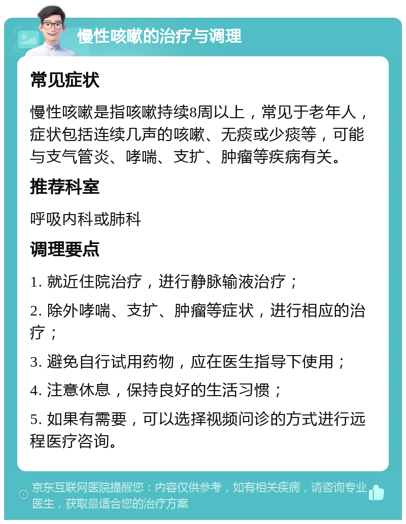 慢性咳嗽的治疗与调理 常见症状 慢性咳嗽是指咳嗽持续8周以上，常见于老年人，症状包括连续几声的咳嗽、无痰或少痰等，可能与支气管炎、哮喘、支扩、肿瘤等疾病有关。 推荐科室 呼吸内科或肺科 调理要点 1. 就近住院治疗，进行静脉输液治疗； 2. 除外哮喘、支扩、肿瘤等症状，进行相应的治疗； 3. 避免自行试用药物，应在医生指导下使用； 4. 注意休息，保持良好的生活习惯； 5. 如果有需要，可以选择视频问诊的方式进行远程医疗咨询。