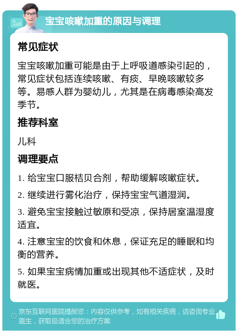 宝宝咳嗽加重的原因与调理 常见症状 宝宝咳嗽加重可能是由于上呼吸道感染引起的，常见症状包括连续咳嗽、有痰、早晚咳嗽较多等。易感人群为婴幼儿，尤其是在病毒感染高发季节。 推荐科室 儿科 调理要点 1. 给宝宝口服桔贝合剂，帮助缓解咳嗽症状。 2. 继续进行雾化治疗，保持宝宝气道湿润。 3. 避免宝宝接触过敏原和受凉，保持居室温湿度适宜。 4. 注意宝宝的饮食和休息，保证充足的睡眠和均衡的营养。 5. 如果宝宝病情加重或出现其他不适症状，及时就医。