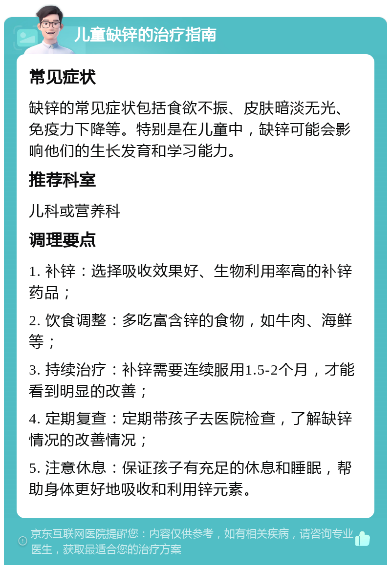 儿童缺锌的治疗指南 常见症状 缺锌的常见症状包括食欲不振、皮肤暗淡无光、免疫力下降等。特别是在儿童中，缺锌可能会影响他们的生长发育和学习能力。 推荐科室 儿科或营养科 调理要点 1. 补锌：选择吸收效果好、生物利用率高的补锌药品； 2. 饮食调整：多吃富含锌的食物，如牛肉、海鲜等； 3. 持续治疗：补锌需要连续服用1.5-2个月，才能看到明显的改善； 4. 定期复查：定期带孩子去医院检查，了解缺锌情况的改善情况； 5. 注意休息：保证孩子有充足的休息和睡眠，帮助身体更好地吸收和利用锌元素。