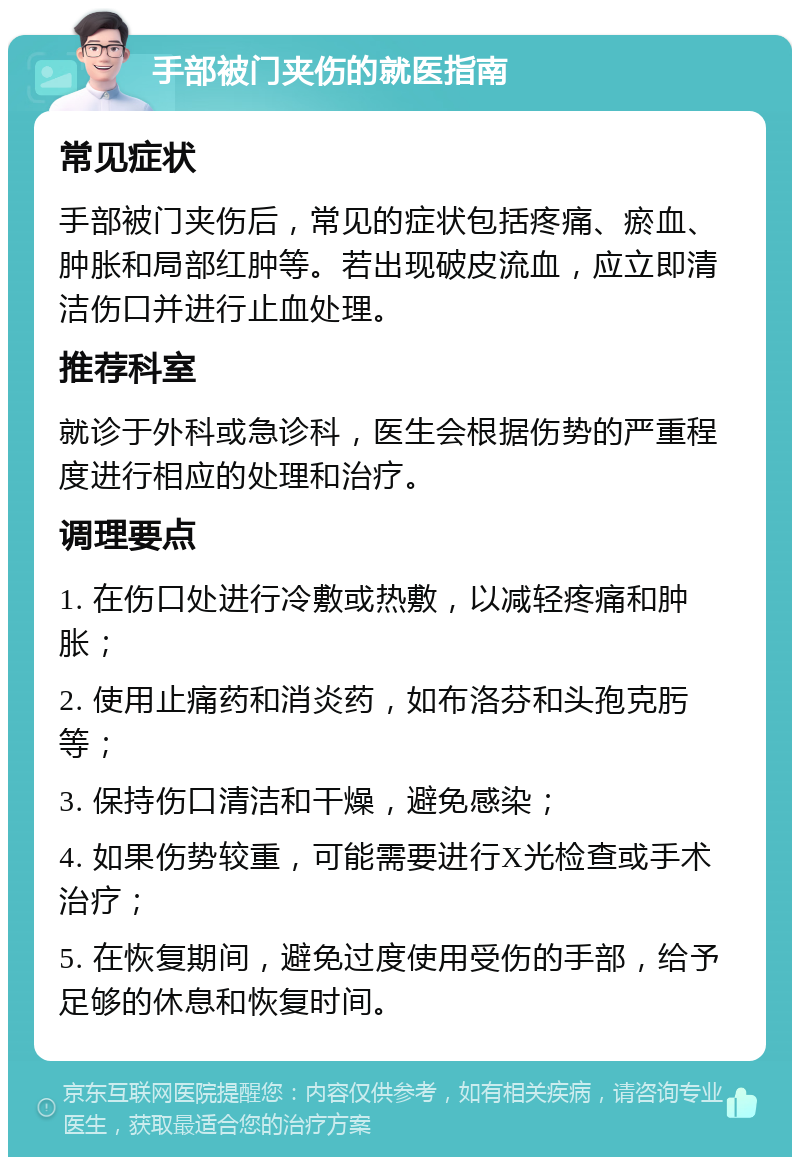 手部被门夹伤的就医指南 常见症状 手部被门夹伤后，常见的症状包括疼痛、瘀血、肿胀和局部红肿等。若出现破皮流血，应立即清洁伤口并进行止血处理。 推荐科室 就诊于外科或急诊科，医生会根据伤势的严重程度进行相应的处理和治疗。 调理要点 1. 在伤口处进行冷敷或热敷，以减轻疼痛和肿胀； 2. 使用止痛药和消炎药，如布洛芬和头孢克肟等； 3. 保持伤口清洁和干燥，避免感染； 4. 如果伤势较重，可能需要进行X光检查或手术治疗； 5. 在恢复期间，避免过度使用受伤的手部，给予足够的休息和恢复时间。