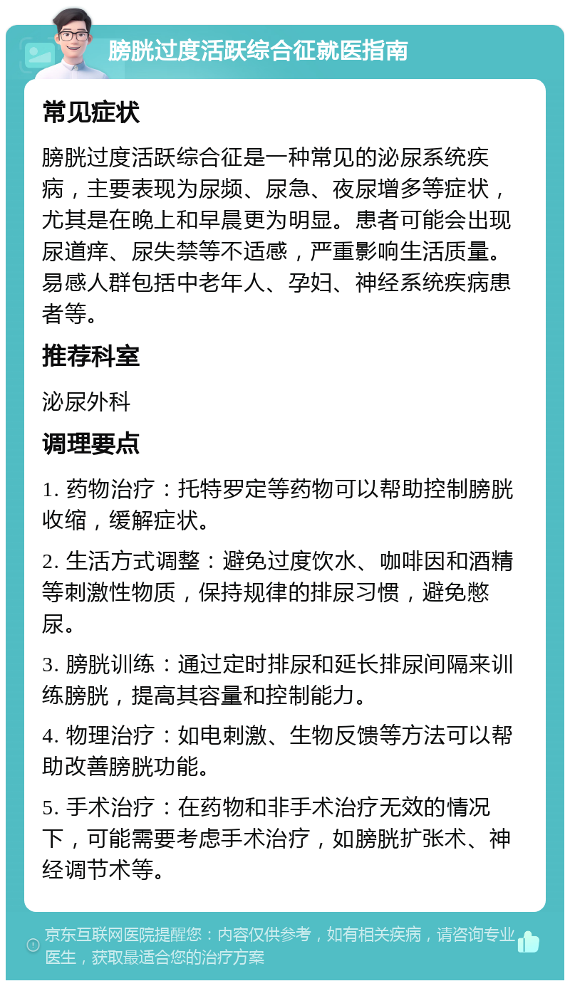 膀胱过度活跃综合征就医指南 常见症状 膀胱过度活跃综合征是一种常见的泌尿系统疾病，主要表现为尿频、尿急、夜尿增多等症状，尤其是在晚上和早晨更为明显。患者可能会出现尿道痒、尿失禁等不适感，严重影响生活质量。易感人群包括中老年人、孕妇、神经系统疾病患者等。 推荐科室 泌尿外科 调理要点 1. 药物治疗：托特罗定等药物可以帮助控制膀胱收缩，缓解症状。 2. 生活方式调整：避免过度饮水、咖啡因和酒精等刺激性物质，保持规律的排尿习惯，避免憋尿。 3. 膀胱训练：通过定时排尿和延长排尿间隔来训练膀胱，提高其容量和控制能力。 4. 物理治疗：如电刺激、生物反馈等方法可以帮助改善膀胱功能。 5. 手术治疗：在药物和非手术治疗无效的情况下，可能需要考虑手术治疗，如膀胱扩张术、神经调节术等。