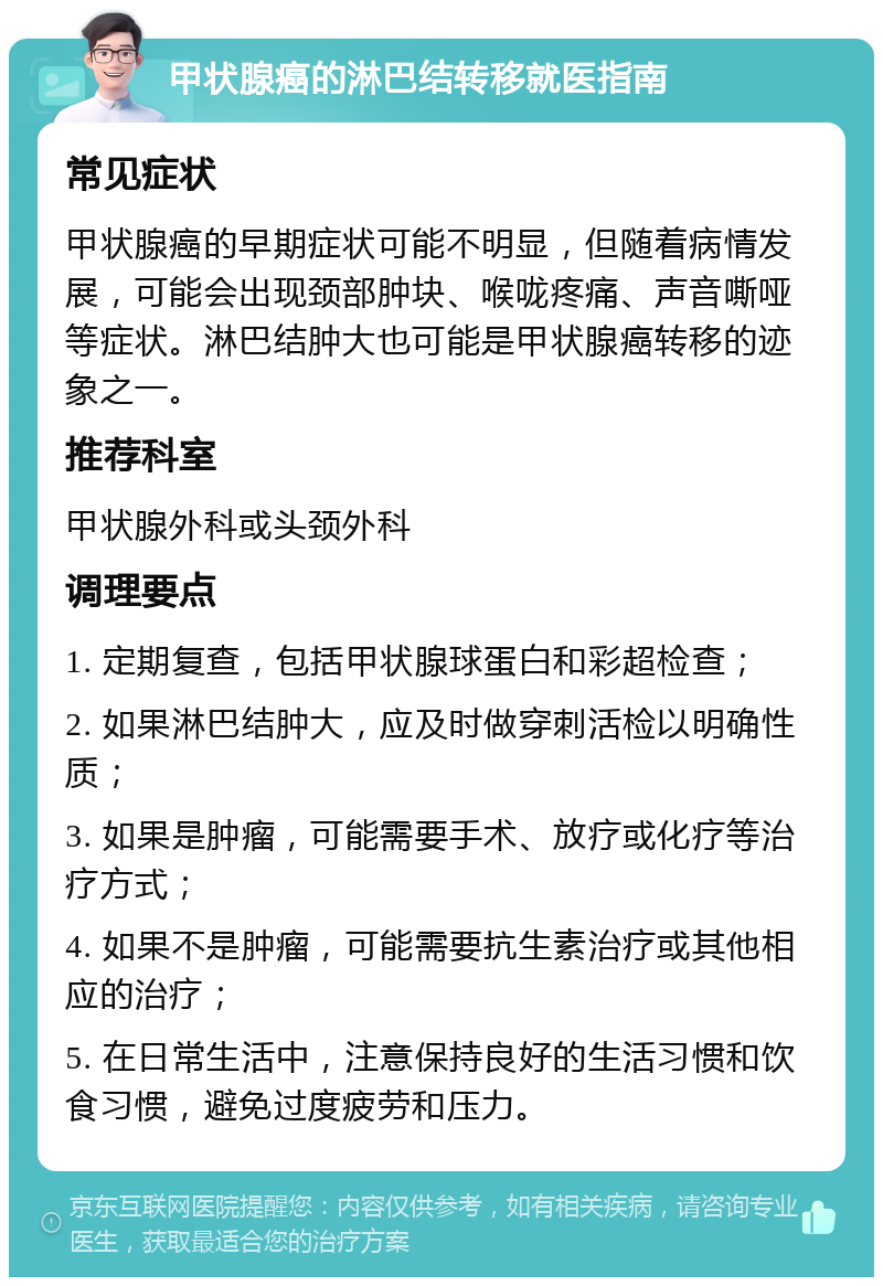 甲状腺癌的淋巴结转移就医指南 常见症状 甲状腺癌的早期症状可能不明显，但随着病情发展，可能会出现颈部肿块、喉咙疼痛、声音嘶哑等症状。淋巴结肿大也可能是甲状腺癌转移的迹象之一。 推荐科室 甲状腺外科或头颈外科 调理要点 1. 定期复查，包括甲状腺球蛋白和彩超检查； 2. 如果淋巴结肿大，应及时做穿刺活检以明确性质； 3. 如果是肿瘤，可能需要手术、放疗或化疗等治疗方式； 4. 如果不是肿瘤，可能需要抗生素治疗或其他相应的治疗； 5. 在日常生活中，注意保持良好的生活习惯和饮食习惯，避免过度疲劳和压力。