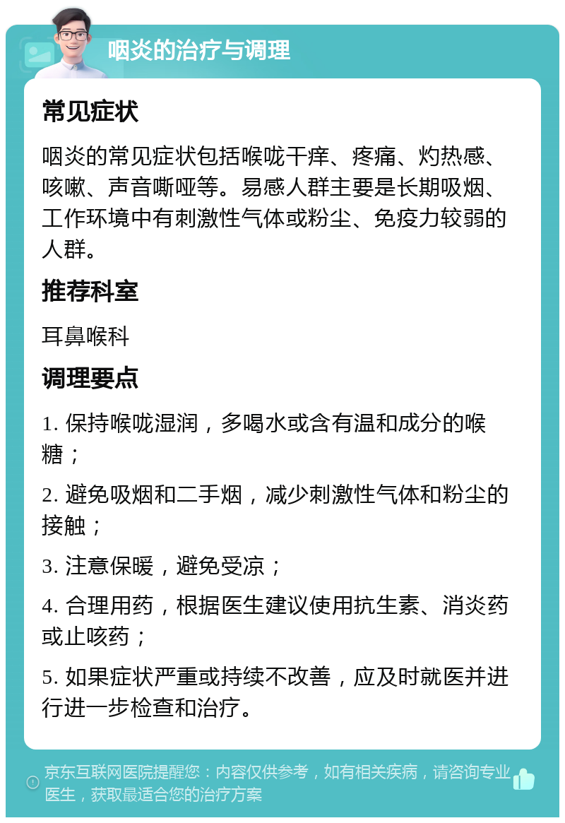 咽炎的治疗与调理 常见症状 咽炎的常见症状包括喉咙干痒、疼痛、灼热感、咳嗽、声音嘶哑等。易感人群主要是长期吸烟、工作环境中有刺激性气体或粉尘、免疫力较弱的人群。 推荐科室 耳鼻喉科 调理要点 1. 保持喉咙湿润，多喝水或含有温和成分的喉糖； 2. 避免吸烟和二手烟，减少刺激性气体和粉尘的接触； 3. 注意保暖，避免受凉； 4. 合理用药，根据医生建议使用抗生素、消炎药或止咳药； 5. 如果症状严重或持续不改善，应及时就医并进行进一步检查和治疗。