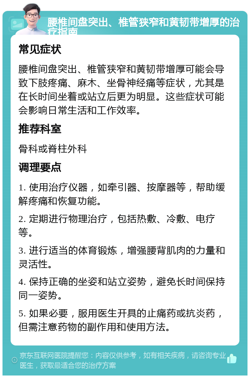 腰椎间盘突出、椎管狭窄和黄韧带增厚的治疗指南 常见症状 腰椎间盘突出、椎管狭窄和黄韧带增厚可能会导致下肢疼痛、麻木、坐骨神经痛等症状，尤其是在长时间坐着或站立后更为明显。这些症状可能会影响日常生活和工作效率。 推荐科室 骨科或脊柱外科 调理要点 1. 使用治疗仪器，如牵引器、按摩器等，帮助缓解疼痛和恢复功能。 2. 定期进行物理治疗，包括热敷、冷敷、电疗等。 3. 进行适当的体育锻炼，增强腰背肌肉的力量和灵活性。 4. 保持正确的坐姿和站立姿势，避免长时间保持同一姿势。 5. 如果必要，服用医生开具的止痛药或抗炎药，但需注意药物的副作用和使用方法。