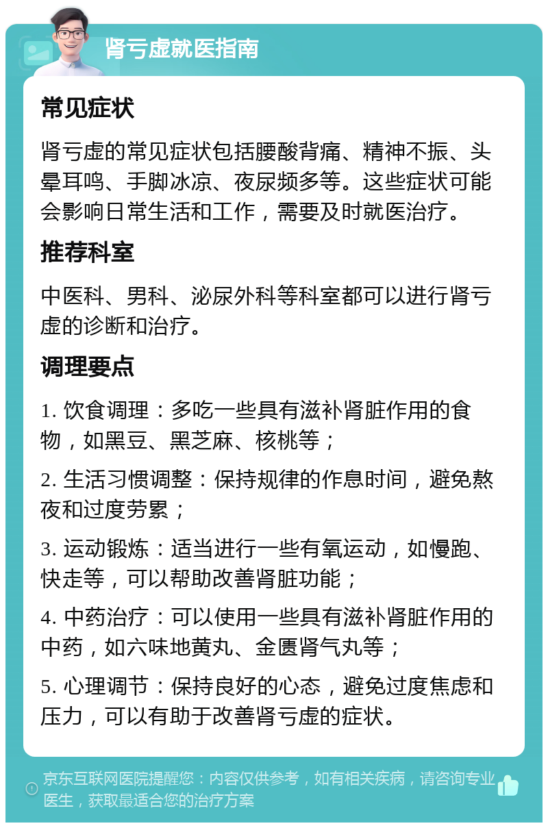 肾亏虚就医指南 常见症状 肾亏虚的常见症状包括腰酸背痛、精神不振、头晕耳鸣、手脚冰凉、夜尿频多等。这些症状可能会影响日常生活和工作，需要及时就医治疗。 推荐科室 中医科、男科、泌尿外科等科室都可以进行肾亏虚的诊断和治疗。 调理要点 1. 饮食调理：多吃一些具有滋补肾脏作用的食物，如黑豆、黑芝麻、核桃等； 2. 生活习惯调整：保持规律的作息时间，避免熬夜和过度劳累； 3. 运动锻炼：适当进行一些有氧运动，如慢跑、快走等，可以帮助改善肾脏功能； 4. 中药治疗：可以使用一些具有滋补肾脏作用的中药，如六味地黄丸、金匮肾气丸等； 5. 心理调节：保持良好的心态，避免过度焦虑和压力，可以有助于改善肾亏虚的症状。