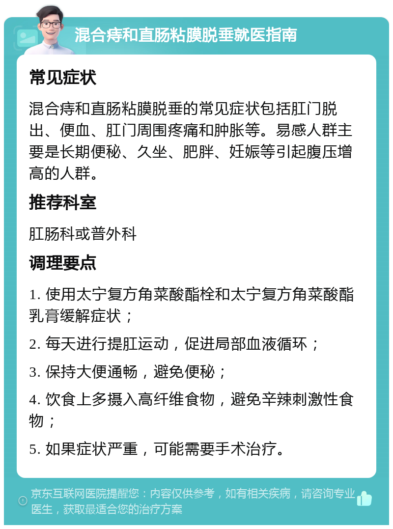 混合痔和直肠粘膜脱垂就医指南 常见症状 混合痔和直肠粘膜脱垂的常见症状包括肛门脱出、便血、肛门周围疼痛和肿胀等。易感人群主要是长期便秘、久坐、肥胖、妊娠等引起腹压增高的人群。 推荐科室 肛肠科或普外科 调理要点 1. 使用太宁复方角菜酸酯栓和太宁复方角菜酸酯乳膏缓解症状； 2. 每天进行提肛运动，促进局部血液循环； 3. 保持大便通畅，避免便秘； 4. 饮食上多摄入高纤维食物，避免辛辣刺激性食物； 5. 如果症状严重，可能需要手术治疗。