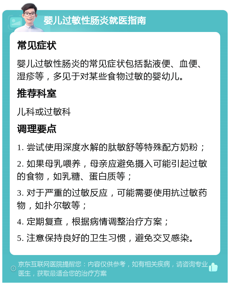 婴儿过敏性肠炎就医指南 常见症状 婴儿过敏性肠炎的常见症状包括黏液便、血便、湿疹等，多见于对某些食物过敏的婴幼儿。 推荐科室 儿科或过敏科 调理要点 1. 尝试使用深度水解的肽敏舒等特殊配方奶粉； 2. 如果母乳喂养，母亲应避免摄入可能引起过敏的食物，如乳糖、蛋白质等； 3. 对于严重的过敏反应，可能需要使用抗过敏药物，如扑尔敏等； 4. 定期复查，根据病情调整治疗方案； 5. 注意保持良好的卫生习惯，避免交叉感染。