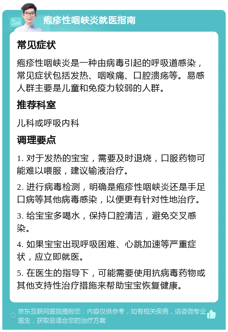 疱疹性咽峡炎就医指南 常见症状 疱疹性咽峡炎是一种由病毒引起的呼吸道感染，常见症状包括发热、咽喉痛、口腔溃疡等。易感人群主要是儿童和免疫力较弱的人群。 推荐科室 儿科或呼吸内科 调理要点 1. 对于发热的宝宝，需要及时退烧，口服药物可能难以喂服，建议输液治疗。 2. 进行病毒检测，明确是疱疹性咽峡炎还是手足口病等其他病毒感染，以便更有针对性地治疗。 3. 给宝宝多喝水，保持口腔清洁，避免交叉感染。 4. 如果宝宝出现呼吸困难、心跳加速等严重症状，应立即就医。 5. 在医生的指导下，可能需要使用抗病毒药物或其他支持性治疗措施来帮助宝宝恢复健康。