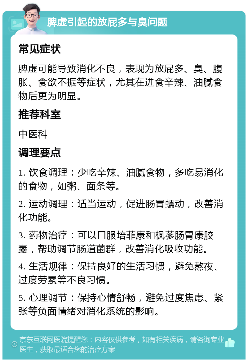 脾虚引起的放屁多与臭问题 常见症状 脾虚可能导致消化不良，表现为放屁多、臭、腹胀、食欲不振等症状，尤其在进食辛辣、油腻食物后更为明显。 推荐科室 中医科 调理要点 1. 饮食调理：少吃辛辣、油腻食物，多吃易消化的食物，如粥、面条等。 2. 运动调理：适当运动，促进肠胃蠕动，改善消化功能。 3. 药物治疗：可以口服培菲康和枫蓼肠胃康胶囊，帮助调节肠道菌群，改善消化吸收功能。 4. 生活规律：保持良好的生活习惯，避免熬夜、过度劳累等不良习惯。 5. 心理调节：保持心情舒畅，避免过度焦虑、紧张等负面情绪对消化系统的影响。