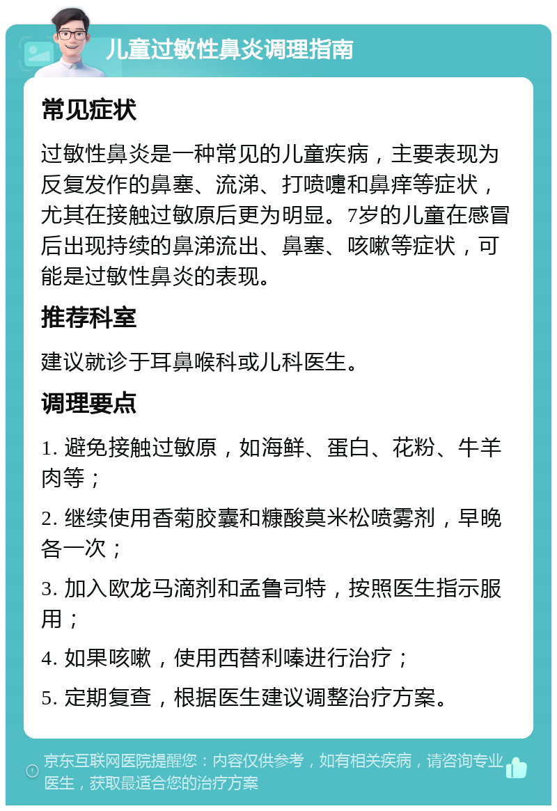 儿童过敏性鼻炎调理指南 常见症状 过敏性鼻炎是一种常见的儿童疾病，主要表现为反复发作的鼻塞、流涕、打喷嚏和鼻痒等症状，尤其在接触过敏原后更为明显。7岁的儿童在感冒后出现持续的鼻涕流出、鼻塞、咳嗽等症状，可能是过敏性鼻炎的表现。 推荐科室 建议就诊于耳鼻喉科或儿科医生。 调理要点 1. 避免接触过敏原，如海鲜、蛋白、花粉、牛羊肉等； 2. 继续使用香菊胶囊和糠酸莫米松喷雾剂，早晚各一次； 3. 加入欧龙马滴剂和孟鲁司特，按照医生指示服用； 4. 如果咳嗽，使用西替利嗪进行治疗； 5. 定期复查，根据医生建议调整治疗方案。