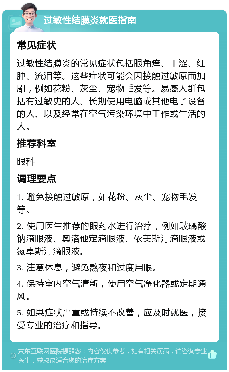 过敏性结膜炎就医指南 常见症状 过敏性结膜炎的常见症状包括眼角痒、干涩、红肿、流泪等。这些症状可能会因接触过敏原而加剧，例如花粉、灰尘、宠物毛发等。易感人群包括有过敏史的人、长期使用电脑或其他电子设备的人、以及经常在空气污染环境中工作或生活的人。 推荐科室 眼科 调理要点 1. 避免接触过敏原，如花粉、灰尘、宠物毛发等。 2. 使用医生推荐的眼药水进行治疗，例如玻璃酸钠滴眼液、奥洛他定滴眼液、依美斯汀滴眼液或氮卓斯汀滴眼液。 3. 注意休息，避免熬夜和过度用眼。 4. 保持室内空气清新，使用空气净化器或定期通风。 5. 如果症状严重或持续不改善，应及时就医，接受专业的治疗和指导。