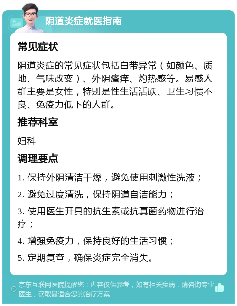 阴道炎症就医指南 常见症状 阴道炎症的常见症状包括白带异常（如颜色、质地、气味改变）、外阴瘙痒、灼热感等。易感人群主要是女性，特别是性生活活跃、卫生习惯不良、免疫力低下的人群。 推荐科室 妇科 调理要点 1. 保持外阴清洁干燥，避免使用刺激性洗液； 2. 避免过度清洗，保持阴道自洁能力； 3. 使用医生开具的抗生素或抗真菌药物进行治疗； 4. 增强免疫力，保持良好的生活习惯； 5. 定期复查，确保炎症完全消失。