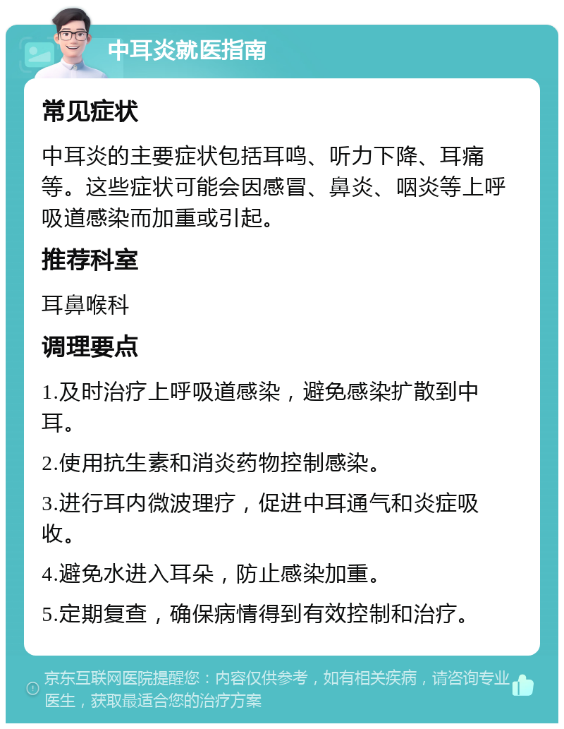 中耳炎就医指南 常见症状 中耳炎的主要症状包括耳鸣、听力下降、耳痛等。这些症状可能会因感冒、鼻炎、咽炎等上呼吸道感染而加重或引起。 推荐科室 耳鼻喉科 调理要点 1.及时治疗上呼吸道感染，避免感染扩散到中耳。 2.使用抗生素和消炎药物控制感染。 3.进行耳内微波理疗，促进中耳通气和炎症吸收。 4.避免水进入耳朵，防止感染加重。 5.定期复查，确保病情得到有效控制和治疗。