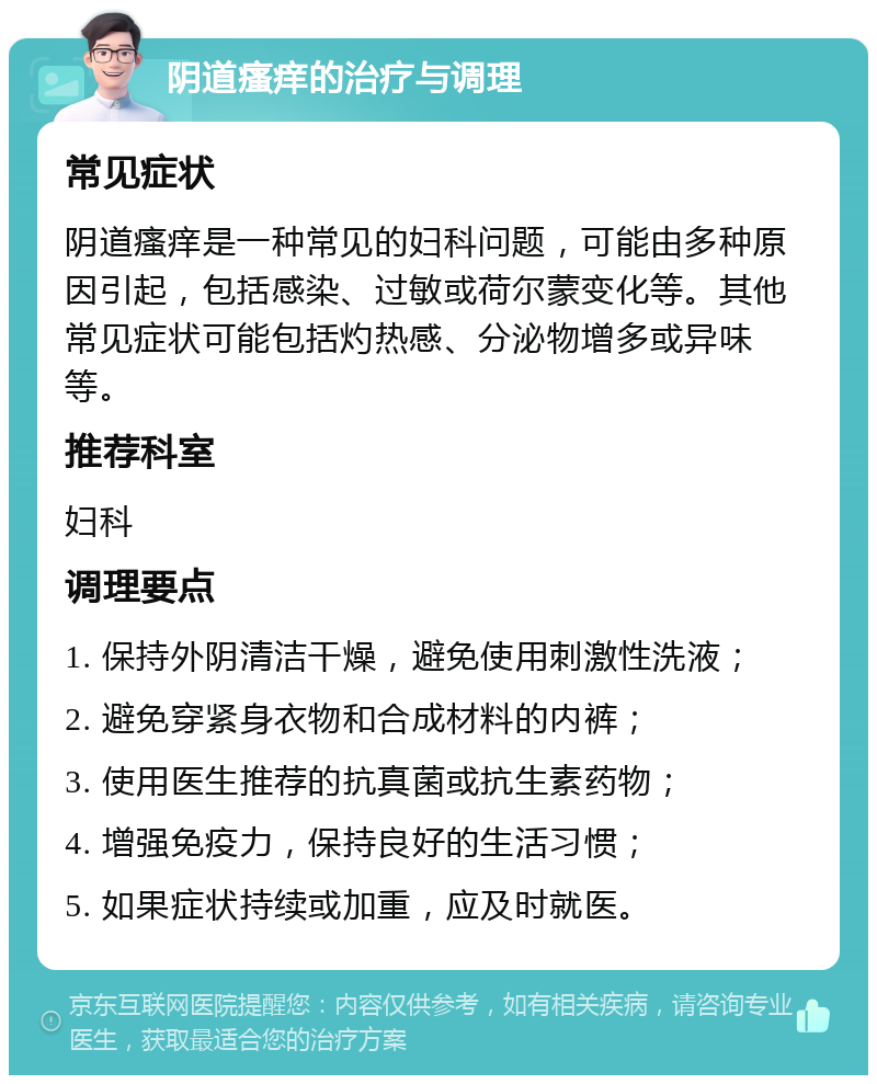 阴道瘙痒的治疗与调理 常见症状 阴道瘙痒是一种常见的妇科问题，可能由多种原因引起，包括感染、过敏或荷尔蒙变化等。其他常见症状可能包括灼热感、分泌物增多或异味等。 推荐科室 妇科 调理要点 1. 保持外阴清洁干燥，避免使用刺激性洗液； 2. 避免穿紧身衣物和合成材料的内裤； 3. 使用医生推荐的抗真菌或抗生素药物； 4. 增强免疫力，保持良好的生活习惯； 5. 如果症状持续或加重，应及时就医。