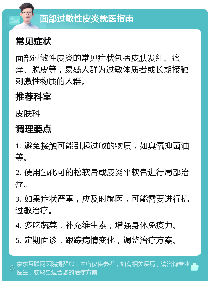 面部过敏性皮炎就医指南 常见症状 面部过敏性皮炎的常见症状包括皮肤发红、瘙痒、脱皮等，易感人群为过敏体质者或长期接触刺激性物质的人群。 推荐科室 皮肤科 调理要点 1. 避免接触可能引起过敏的物质，如臭氧抑菌油等。 2. 使用氢化可的松软膏或皮炎平软膏进行局部治疗。 3. 如果症状严重，应及时就医，可能需要进行抗过敏治疗。 4. 多吃蔬菜，补充维生素，增强身体免疫力。 5. 定期面诊，跟踪病情变化，调整治疗方案。