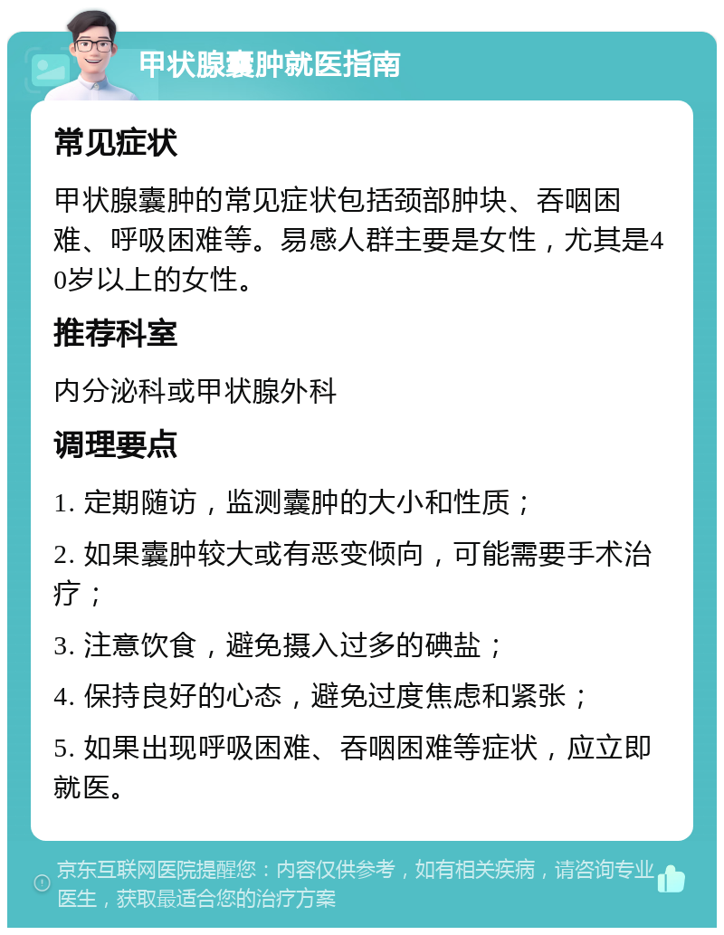 甲状腺囊肿就医指南 常见症状 甲状腺囊肿的常见症状包括颈部肿块、吞咽困难、呼吸困难等。易感人群主要是女性，尤其是40岁以上的女性。 推荐科室 内分泌科或甲状腺外科 调理要点 1. 定期随访，监测囊肿的大小和性质； 2. 如果囊肿较大或有恶变倾向，可能需要手术治疗； 3. 注意饮食，避免摄入过多的碘盐； 4. 保持良好的心态，避免过度焦虑和紧张； 5. 如果出现呼吸困难、吞咽困难等症状，应立即就医。