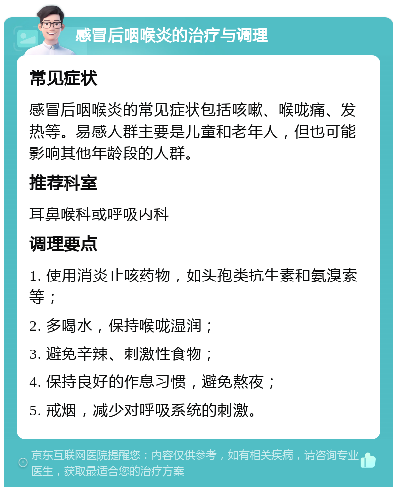 感冒后咽喉炎的治疗与调理 常见症状 感冒后咽喉炎的常见症状包括咳嗽、喉咙痛、发热等。易感人群主要是儿童和老年人，但也可能影响其他年龄段的人群。 推荐科室 耳鼻喉科或呼吸内科 调理要点 1. 使用消炎止咳药物，如头孢类抗生素和氨溴索等； 2. 多喝水，保持喉咙湿润； 3. 避免辛辣、刺激性食物； 4. 保持良好的作息习惯，避免熬夜； 5. 戒烟，减少对呼吸系统的刺激。