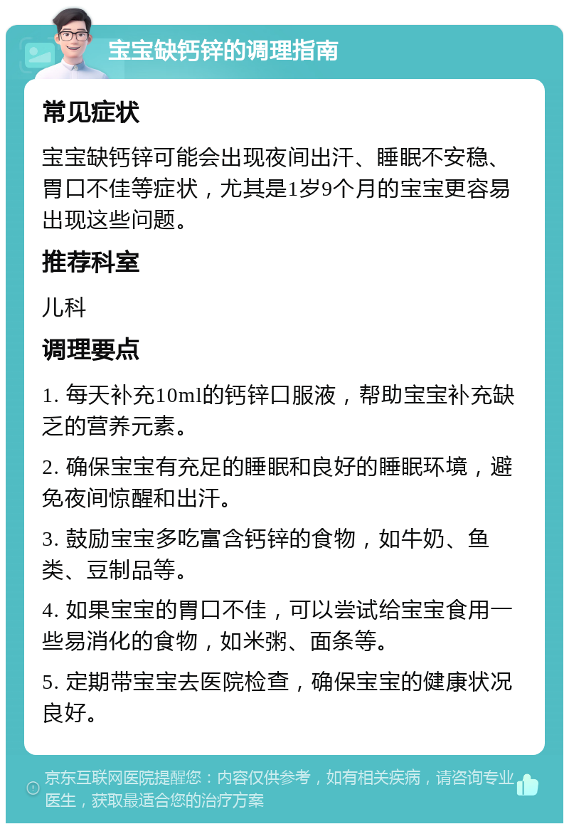 宝宝缺钙锌的调理指南 常见症状 宝宝缺钙锌可能会出现夜间出汗、睡眠不安稳、胃口不佳等症状，尤其是1岁9个月的宝宝更容易出现这些问题。 推荐科室 儿科 调理要点 1. 每天补充10ml的钙锌口服液，帮助宝宝补充缺乏的营养元素。 2. 确保宝宝有充足的睡眠和良好的睡眠环境，避免夜间惊醒和出汗。 3. 鼓励宝宝多吃富含钙锌的食物，如牛奶、鱼类、豆制品等。 4. 如果宝宝的胃口不佳，可以尝试给宝宝食用一些易消化的食物，如米粥、面条等。 5. 定期带宝宝去医院检查，确保宝宝的健康状况良好。