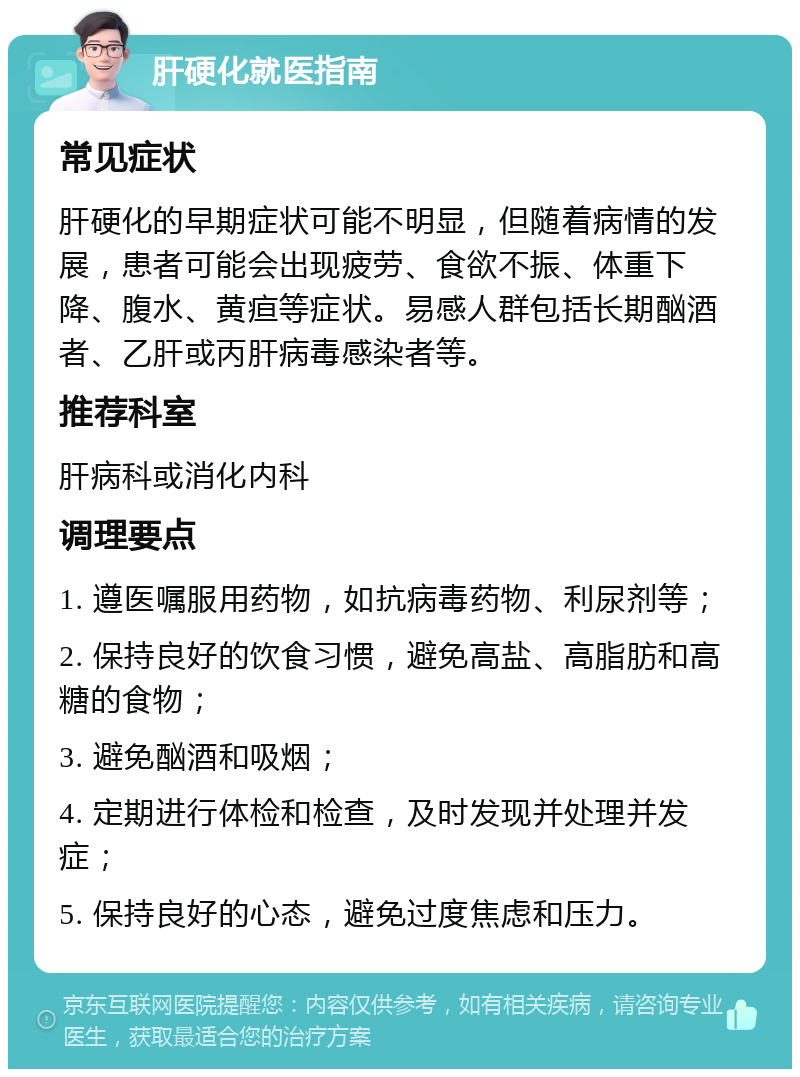 肝硬化就医指南 常见症状 肝硬化的早期症状可能不明显，但随着病情的发展，患者可能会出现疲劳、食欲不振、体重下降、腹水、黄疸等症状。易感人群包括长期酗酒者、乙肝或丙肝病毒感染者等。 推荐科室 肝病科或消化内科 调理要点 1. 遵医嘱服用药物，如抗病毒药物、利尿剂等； 2. 保持良好的饮食习惯，避免高盐、高脂肪和高糖的食物； 3. 避免酗酒和吸烟； 4. 定期进行体检和检查，及时发现并处理并发症； 5. 保持良好的心态，避免过度焦虑和压力。