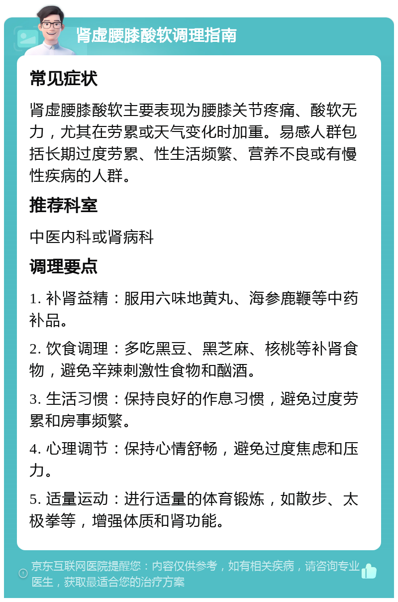 肾虚腰膝酸软调理指南 常见症状 肾虚腰膝酸软主要表现为腰膝关节疼痛、酸软无力，尤其在劳累或天气变化时加重。易感人群包括长期过度劳累、性生活频繁、营养不良或有慢性疾病的人群。 推荐科室 中医内科或肾病科 调理要点 1. 补肾益精：服用六味地黄丸、海参鹿鞭等中药补品。 2. 饮食调理：多吃黑豆、黑芝麻、核桃等补肾食物，避免辛辣刺激性食物和酗酒。 3. 生活习惯：保持良好的作息习惯，避免过度劳累和房事频繁。 4. 心理调节：保持心情舒畅，避免过度焦虑和压力。 5. 适量运动：进行适量的体育锻炼，如散步、太极拳等，增强体质和肾功能。