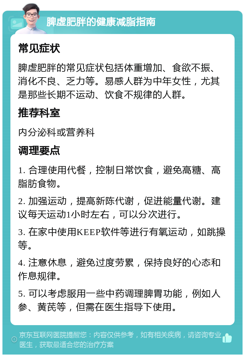 脾虚肥胖的健康减脂指南 常见症状 脾虚肥胖的常见症状包括体重增加、食欲不振、消化不良、乏力等。易感人群为中年女性，尤其是那些长期不运动、饮食不规律的人群。 推荐科室 内分泌科或营养科 调理要点 1. 合理使用代餐，控制日常饮食，避免高糖、高脂肪食物。 2. 加强运动，提高新陈代谢，促进能量代谢。建议每天运动1小时左右，可以分次进行。 3. 在家中使用KEEP软件等进行有氧运动，如跳操等。 4. 注意休息，避免过度劳累，保持良好的心态和作息规律。 5. 可以考虑服用一些中药调理脾胃功能，例如人参、黄芪等，但需在医生指导下使用。