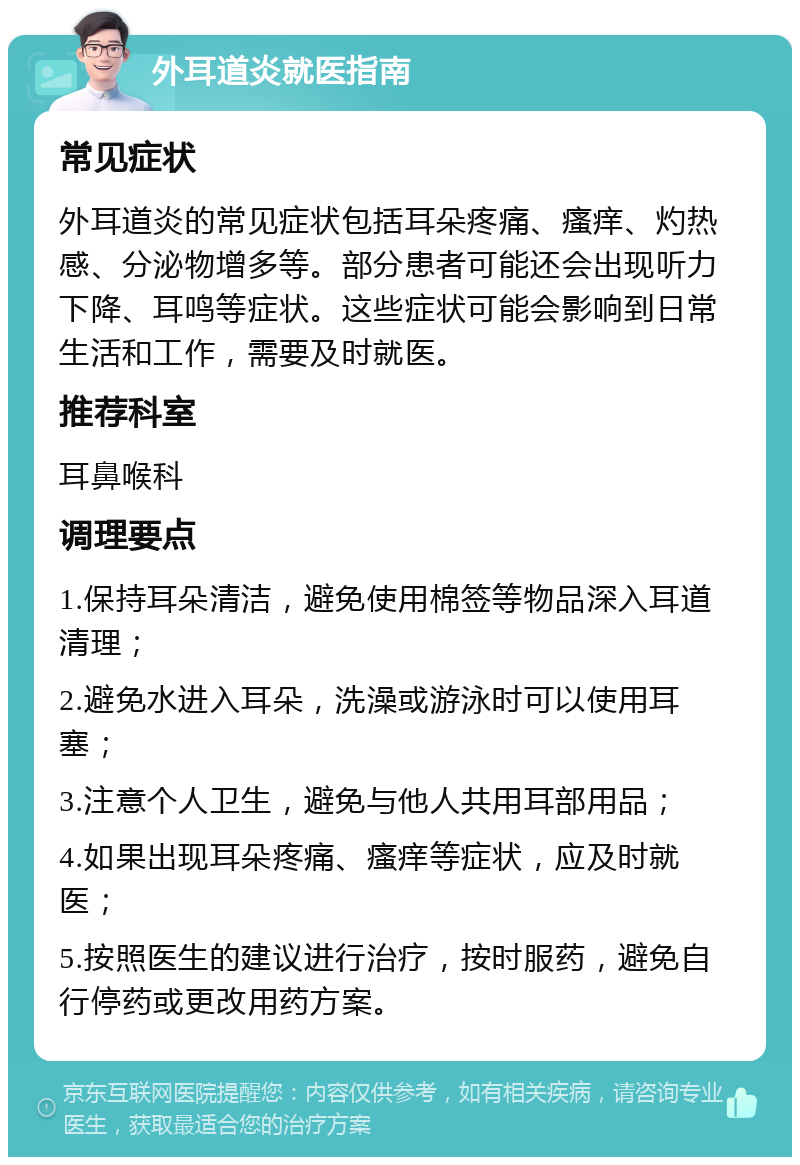 外耳道炎就医指南 常见症状 外耳道炎的常见症状包括耳朵疼痛、瘙痒、灼热感、分泌物增多等。部分患者可能还会出现听力下降、耳鸣等症状。这些症状可能会影响到日常生活和工作，需要及时就医。 推荐科室 耳鼻喉科 调理要点 1.保持耳朵清洁，避免使用棉签等物品深入耳道清理； 2.避免水进入耳朵，洗澡或游泳时可以使用耳塞； 3.注意个人卫生，避免与他人共用耳部用品； 4.如果出现耳朵疼痛、瘙痒等症状，应及时就医； 5.按照医生的建议进行治疗，按时服药，避免自行停药或更改用药方案。